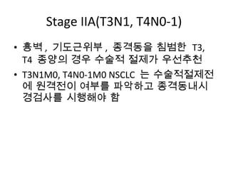 Stage IIA(T3N1, T4N0-1) 흉벽 ,  기도근위부 ,  종격동을 침범한  T3, T4  종양의 경우 수술적 절제가 우선추천 T3N1M0, T4N0-1M0  NSCLC  는 수술적절제전에 원격전이 여부를 파악하고 종격동내시경검사를 시행해야 함 
