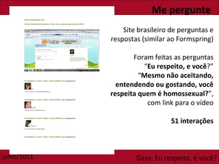 Me pergunte Site brasileiro de perguntas e respostas (similar ao Formspring) Foram feitas as perguntas “ Eu respeito, e você ?” “ Mesmo não aceitando, entendendo ou gostando, você respeita quem é homossexual? ”, com link para o vídeo 51 interações 