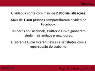 Ainda... O vídeo já conta com mais de  2.800 visualizações. Mais de  1.460 pessoas  compartilharam o vídeo no Facebook. Os perfis no Facebook, Twitter e Orkut ganharam ainda mais amigos e seguidores. E Gibran e Lucas ficaram felizes e satisfeitos com a repercussão do trabalho! 