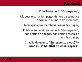 Facebook Criação do perfil “Eu respeito”; Mapear e curtir fan pages dentro da temática e com alto número de membros; Interação com membros dessas fan pages; Publicação do vídeo no perfil “Eu respeito”, nos perfis de amigos, nos perfis pessoais e em fan pages; Criação do evento  “Eu respeito, e você? – Rumo a UM MILHÃO de visualizações” . 