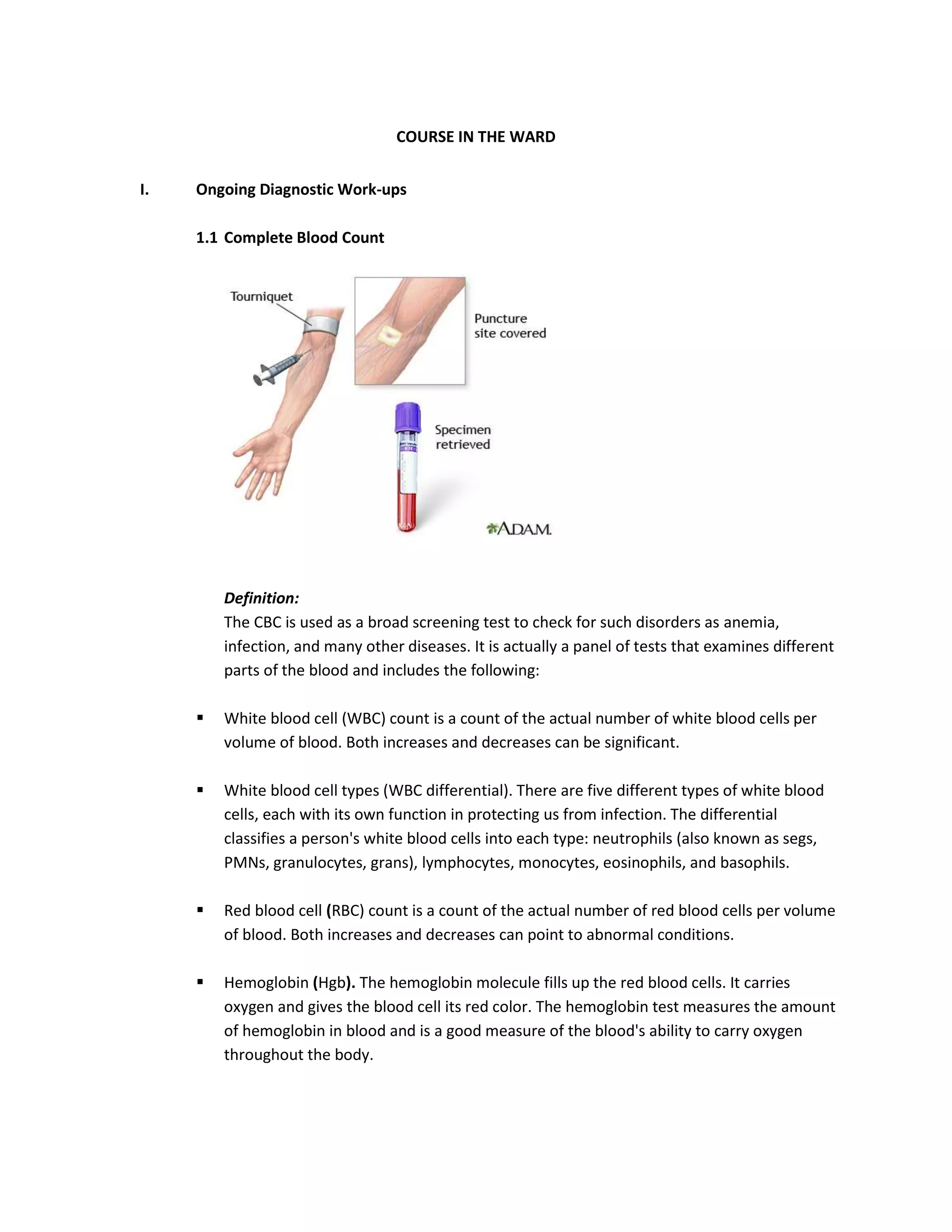 COURSE IN THE WARD


I.   Ongoing Diagnostic Work-ups

     1.1 Complete Blood Count




         Definition:
         The CBC is used as a broad screening test to check for such disorders as anemia,
         infection, and many other diseases. It is actually a panel of tests that examines different
         parts of the blood and includes the following:

        White blood cell (WBC) count is a count of the actual number of white blood cells per
         volume of blood. Both increases and decreases can be significant.

        White blood cell types (WBC differential). There are five different types of white blood
         cells, each with its own function in protecting us from infection. The differential
         classifies a person's white blood cells into each type: neutrophils (also known as segs,
         PMNs, granulocytes, grans), lymphocytes, monocytes, eosinophils, and basophils.

        Red blood cell (RBC) count is a count of the actual number of red blood cells per volume
         of blood. Both increases and decreases can point to abnormal conditions.

        Hemoglobin (Hgb). The hemoglobin molecule fills up the red blood cells. It carries
         oxygen and gives the blood cell its red color. The hemoglobin test measures the amount
         of hemoglobin in blood and is a good measure of the blood's ability to carry oxygen
         throughout the body.
 