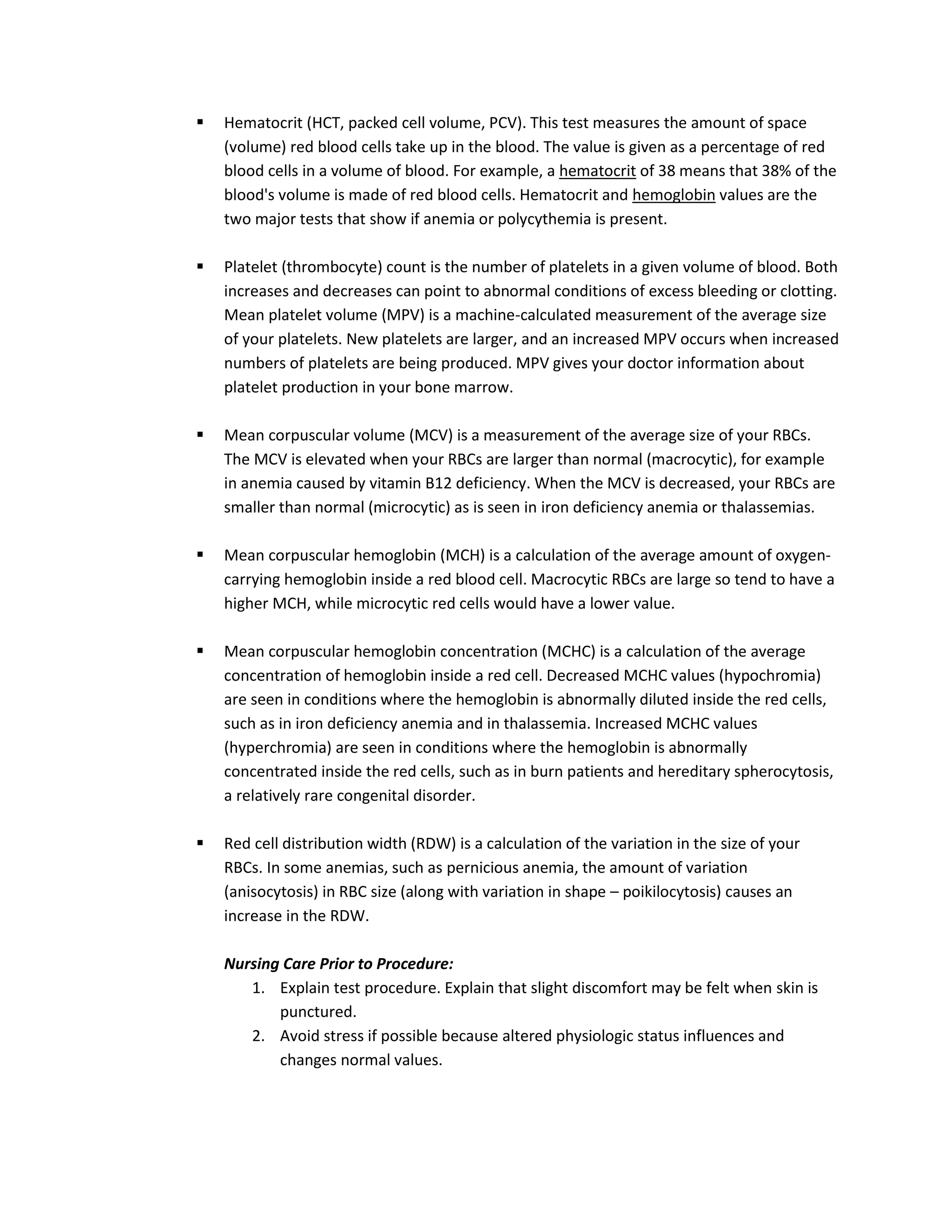    Hematocrit (HCT, packed cell volume, PCV). This test measures the amount of space
    (volume) red blood cells take up in the blood. The value is given as a percentage of red
    blood cells in a volume of blood. For example, a hematocrit of 38 means that 38% of the
    blood's volume is made of red blood cells. Hematocrit and hemoglobin values are the
    two major tests that show if anemia or polycythemia is present.

   Platelet (thrombocyte) count is the number of platelets in a given volume of blood. Both
    increases and decreases can point to abnormal conditions of excess bleeding or clotting.
    Mean platelet volume (MPV) is a machine-calculated measurement of the average size
    of your platelets. New platelets are larger, and an increased MPV occurs when increased
    numbers of platelets are being produced. MPV gives your doctor information about
    platelet production in your bone marrow.

   Mean corpuscular volume (MCV) is a measurement of the average size of your RBCs.
    The MCV is elevated when your RBCs are larger than normal (macrocytic), for example
    in anemia caused by vitamin B12 deficiency. When the MCV is decreased, your RBCs are
    smaller than normal (microcytic) as is seen in iron deficiency anemia or thalassemias.

   Mean corpuscular hemoglobin (MCH) is a calculation of the average amount of oxygen-
    carrying hemoglobin inside a red blood cell. Macrocytic RBCs are large so tend to have a
    higher MCH, while microcytic red cells would have a lower value.

   Mean corpuscular hemoglobin concentration (MCHC) is a calculation of the average
    concentration of hemoglobin inside a red cell. Decreased MCHC values (hypochromia)
    are seen in conditions where the hemoglobin is abnormally diluted inside the red cells,
    such as in iron deficiency anemia and in thalassemia. Increased MCHC values
    (hyperchromia) are seen in conditions where the hemoglobin is abnormally
    concentrated inside the red cells, such as in burn patients and hereditary spherocytosis,
    a relatively rare congenital disorder.

   Red cell distribution width (RDW) is a calculation of the variation in the size of your
    RBCs. In some anemias, such as pernicious anemia, the amount of variation
    (anisocytosis) in RBC size (along with variation in shape – poikilocytosis) causes an
    increase in the RDW.

    Nursing Care Prior to Procedure:
       1. Explain test procedure. Explain that slight discomfort may be felt when skin is
           punctured.
       2. Avoid stress if possible because altered physiologic status influences and
           changes normal values.
 