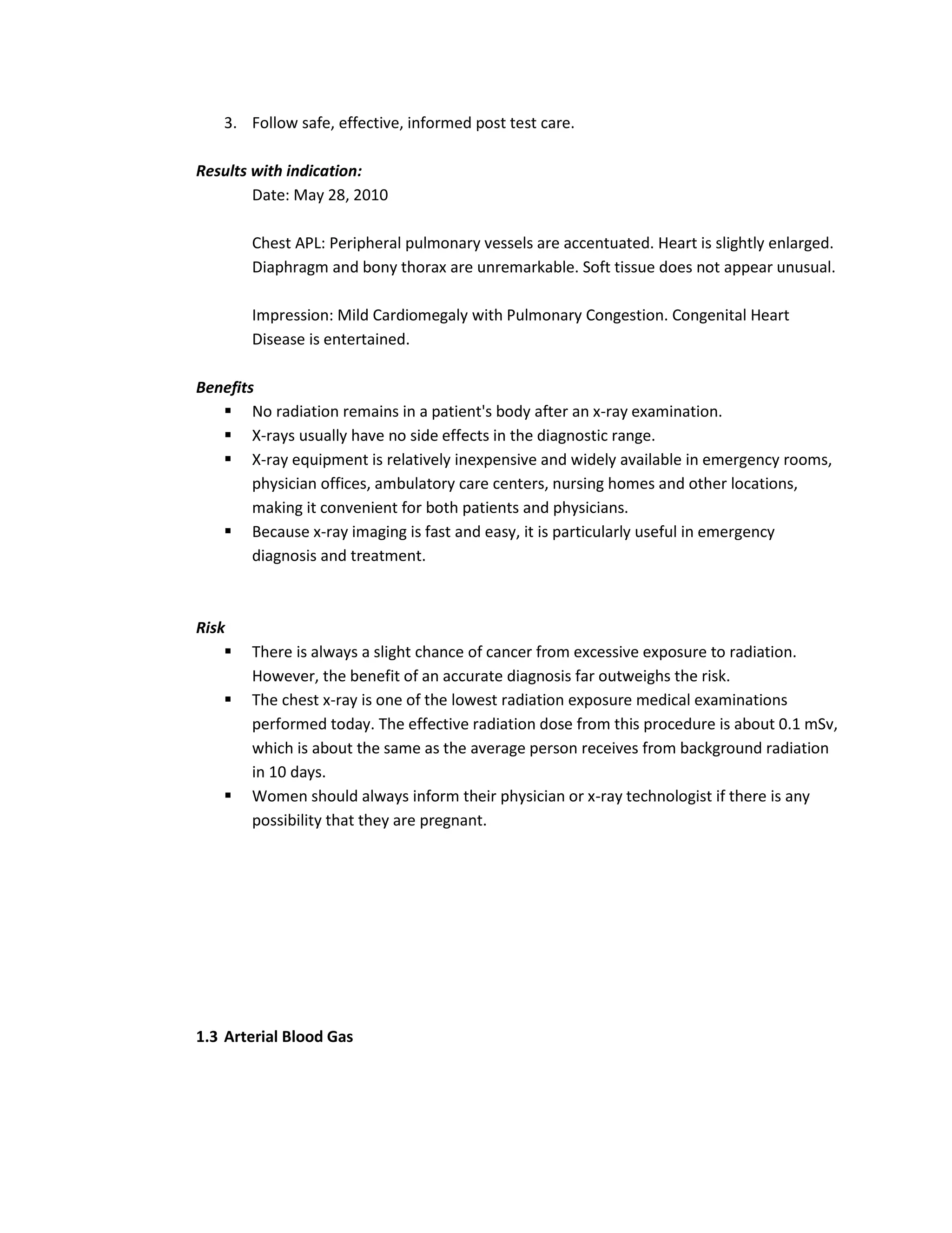 3. Follow safe, effective, informed post test care.

Results with indication:
        Date: May 28, 2010

        Chest APL: Peripheral pulmonary vessels are accentuated. Heart is slightly enlarged.
        Diaphragm and bony thorax are unremarkable. Soft tissue does not appear unusual.

        Impression: Mild Cardiomegaly with Pulmonary Congestion. Congenital Heart
        Disease is entertained.

Benefits
    No radiation remains in a patient's body after an x-ray examination.
    X-rays usually have no side effects in the diagnostic range.
    X-ray equipment is relatively inexpensive and widely available in emergency rooms,
        physician offices, ambulatory care centers, nursing homes and other locations,
        making it convenient for both patients and physicians.
    Because x-ray imaging is fast and easy, it is particularly useful in emergency
        diagnosis and treatment.



Risk
       There is always a slight chance of cancer from excessive exposure to radiation.
        However, the benefit of an accurate diagnosis far outweighs the risk.
       The chest x-ray is one of the lowest radiation exposure medical examinations
        performed today. The effective radiation dose from this procedure is about 0.1 mSv,
        which is about the same as the average person receives from background radiation
        in 10 days.
       Women should always inform their physician or x-ray technologist if there is any
        possibility that they are pregnant.




1.3 Arterial Blood Gas
 