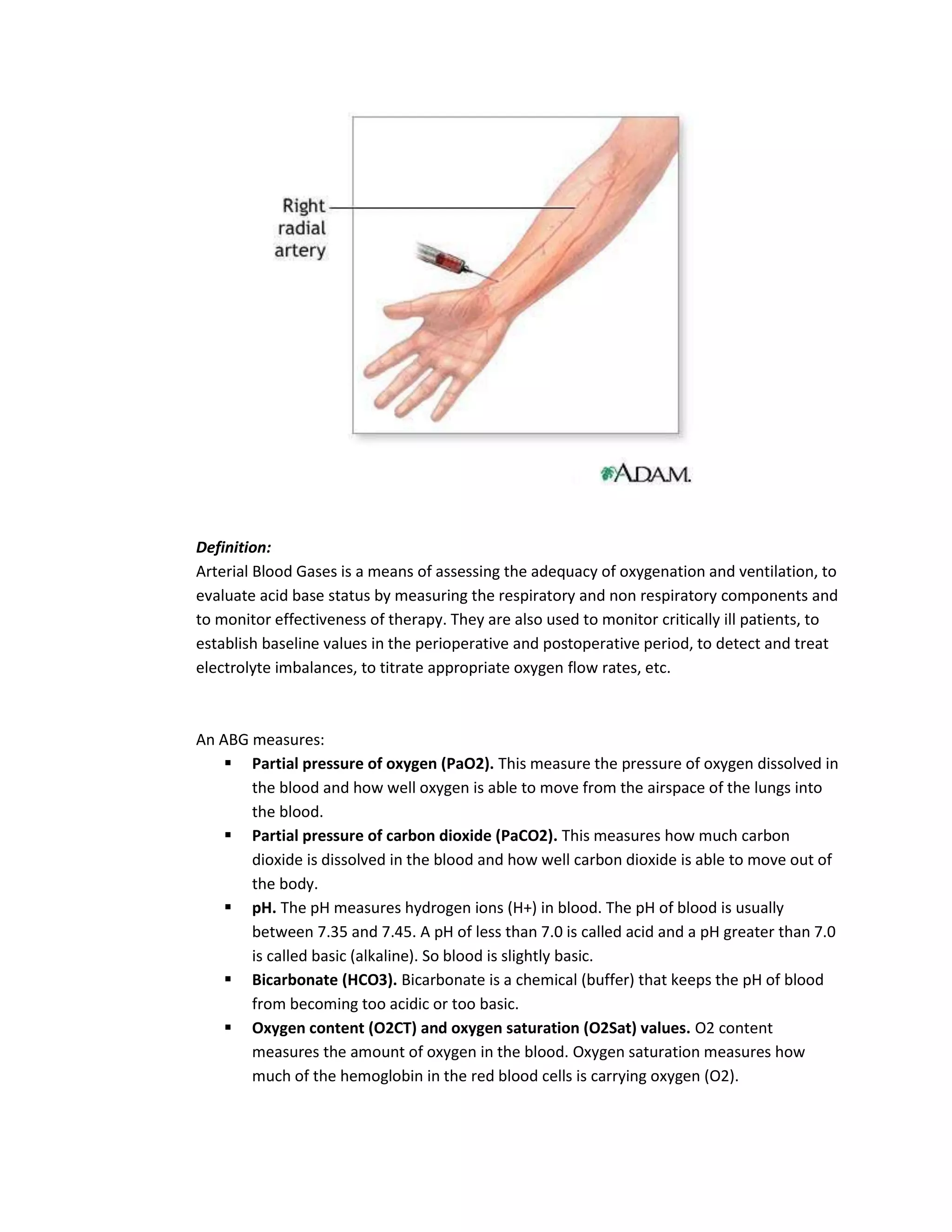 Definition:
Arterial Blood Gases is a means of assessing the adequacy of oxygenation and ventilation, to
evaluate acid base status by measuring the respiratory and non respiratory components and
to monitor effectiveness of therapy. They are also used to monitor critically ill patients, to
establish baseline values in the perioperative and postoperative period, to detect and treat
electrolyte imbalances, to titrate appropriate oxygen flow rates, etc.



An ABG measures:
     Partial pressure of oxygen (PaO2). This measure the pressure of oxygen dissolved in
       the blood and how well oxygen is able to move from the airspace of the lungs into
       the blood.
     Partial pressure of carbon dioxide (PaCO2). This measures how much carbon
       dioxide is dissolved in the blood and how well carbon dioxide is able to move out of
       the body.
     pH. The pH measures hydrogen ions (H+) in blood. The pH of blood is usually
       between 7.35 and 7.45. A pH of less than 7.0 is called acid and a pH greater than 7.0
       is called basic (alkaline). So blood is slightly basic.
     Bicarbonate (HCO3). Bicarbonate is a chemical (buffer) that keeps the pH of blood
       from becoming too acidic or too basic.
     Oxygen content (O2CT) and oxygen saturation (O2Sat) values. O2 content
       measures the amount of oxygen in the blood. Oxygen saturation measures how
       much of the hemoglobin in the red blood cells is carrying oxygen (O2).
 
