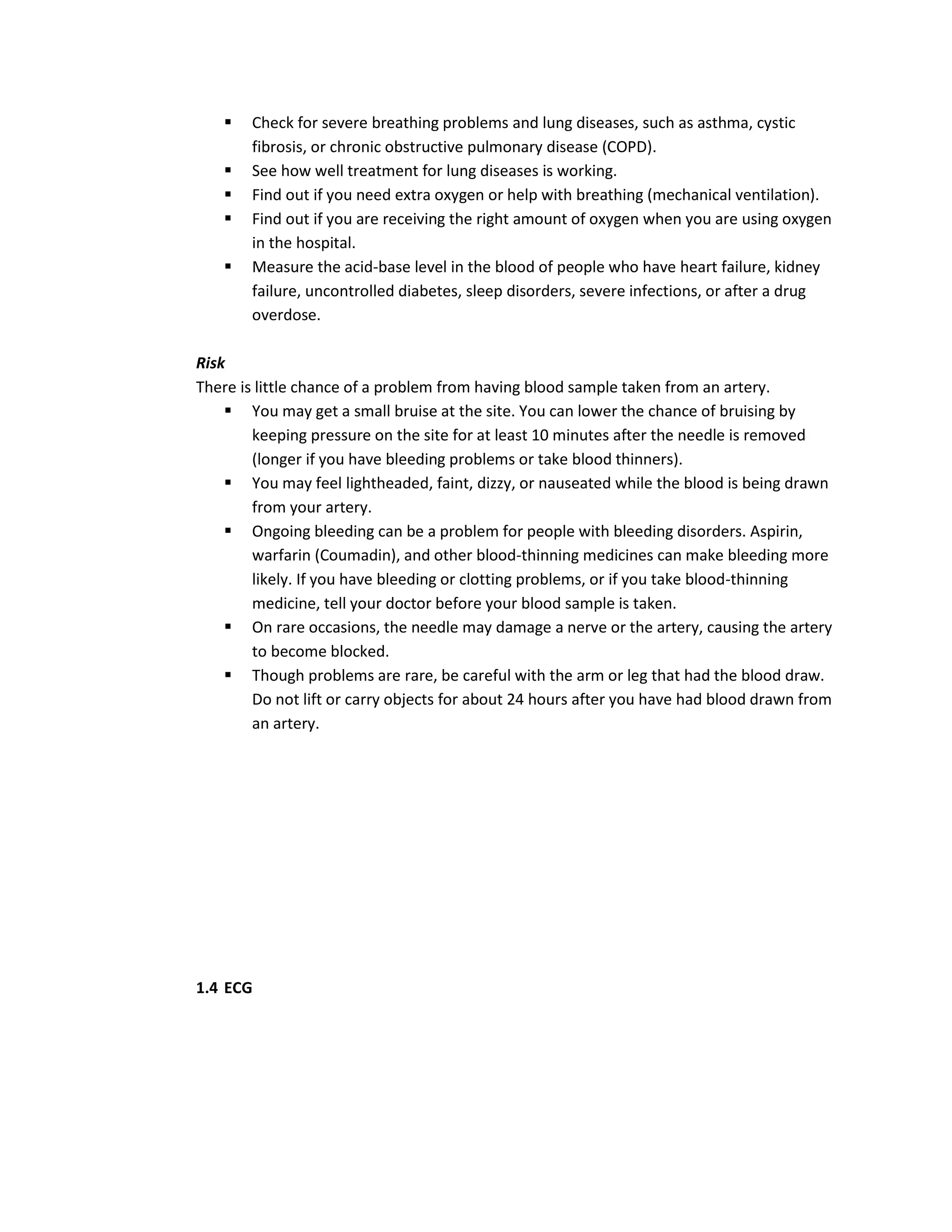    Check for severe breathing problems and lung diseases, such as asthma, cystic
        fibrosis, or chronic obstructive pulmonary disease (COPD).
       See how well treatment for lung diseases is working.
       Find out if you need extra oxygen or help with breathing (mechanical ventilation).
       Find out if you are receiving the right amount of oxygen when you are using oxygen
        in the hospital.
       Measure the acid-base level in the blood of people who have heart failure, kidney
        failure, uncontrolled diabetes, sleep disorders, severe infections, or after a drug
        overdose.

Risk
There is little chance of a problem from having blood sample taken from an artery.
     You may get a small bruise at the site. You can lower the chance of bruising by
        keeping pressure on the site for at least 10 minutes after the needle is removed
        (longer if you have bleeding problems or take blood thinners).
     You may feel lightheaded, faint, dizzy, or nauseated while the blood is being drawn
        from your artery.
     Ongoing bleeding can be a problem for people with bleeding disorders. Aspirin,
        warfarin (Coumadin), and other blood-thinning medicines can make bleeding more
        likely. If you have bleeding or clotting problems, or if you take blood-thinning
        medicine, tell your doctor before your blood sample is taken.
     On rare occasions, the needle may damage a nerve or the artery, causing the artery
        to become blocked.
     Though problems are rare, be careful with the arm or leg that had the blood draw.
        Do not lift or carry objects for about 24 hours after you have had blood drawn from
        an artery.




1.4 ECG
 