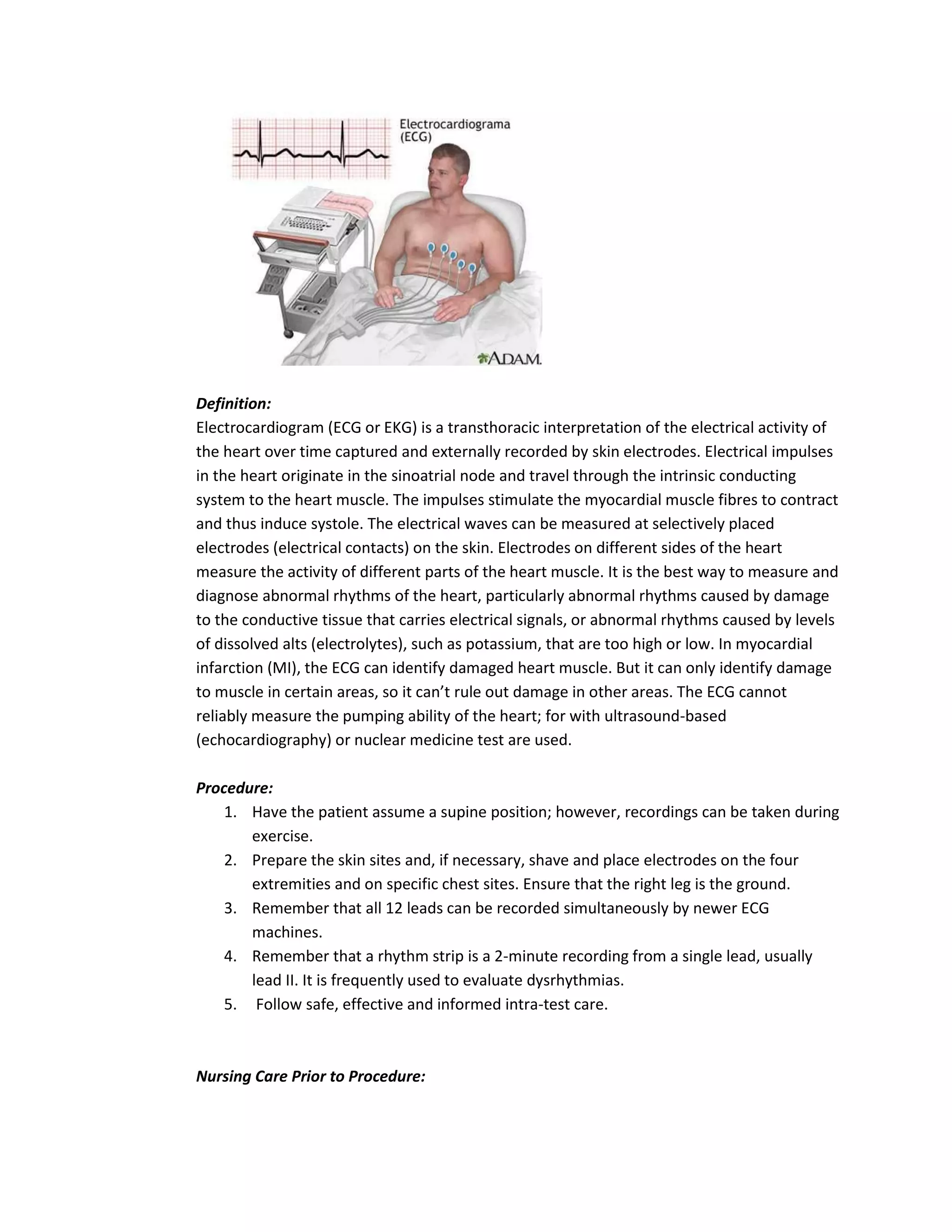 Definition:
Electrocardiogram (ECG or EKG) is a transthoracic interpretation of the electrical activity of
the heart over time captured and externally recorded by skin electrodes. Electrical impulses
in the heart originate in the sinoatrial node and travel through the intrinsic conducting
system to the heart muscle. The impulses stimulate the myocardial muscle fibres to contract
and thus induce systole. The electrical waves can be measured at selectively placed
electrodes (electrical contacts) on the skin. Electrodes on different sides of the heart
measure the activity of different parts of the heart muscle. It is the best way to measure and
diagnose abnormal rhythms of the heart, particularly abnormal rhythms caused by damage
to the conductive tissue that carries electrical signals, or abnormal rhythms caused by levels
of dissolved alts (electrolytes), such as potassium, that are too high or low. In myocardial
infarction (MI), the ECG can identify damaged heart muscle. But it can only identify damage
to muscle in certain areas, so it can’t rule out damage in other areas. The ECG cannot
reliably measure the pumping ability of the heart; for with ultrasound-based
(echocardiography) or nuclear medicine test are used.

Procedure:
    1. Have the patient assume a supine position; however, recordings can be taken during
       exercise.
    2. Prepare the skin sites and, if necessary, shave and place electrodes on the four
       extremities and on specific chest sites. Ensure that the right leg is the ground.
    3. Remember that all 12 leads can be recorded simultaneously by newer ECG
       machines.
    4. Remember that a rhythm strip is a 2-minute recording from a single lead, usually
       lead II. It is frequently used to evaluate dysrhythmias.
    5. Follow safe, effective and informed intra-test care.



Nursing Care Prior to Procedure:
 