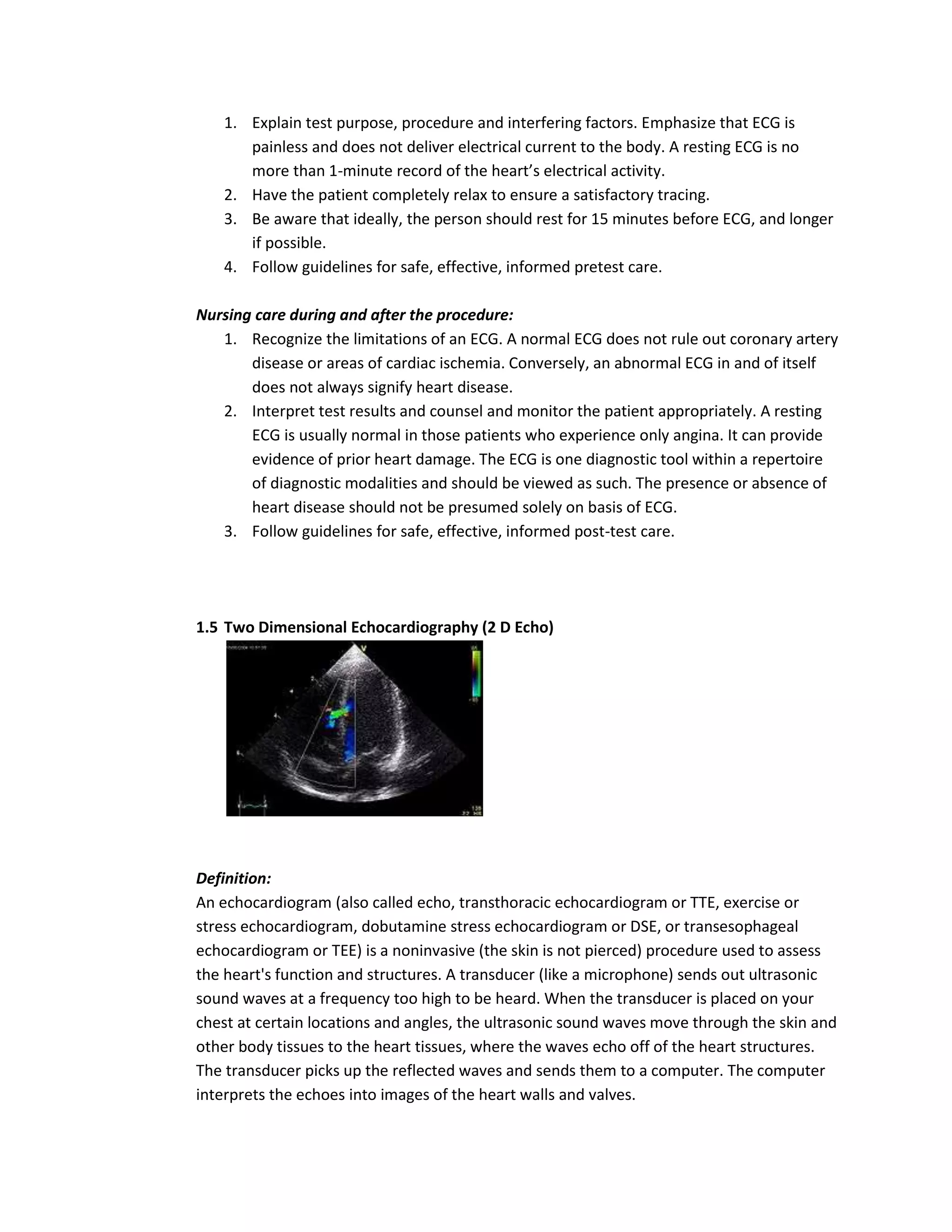 1. Explain test purpose, procedure and interfering factors. Emphasize that ECG is
      painless and does not deliver electrical current to the body. A resting ECG is no
      more than 1-minute record of the heart’s electrical activity.
   2. Have the patient completely relax to ensure a satisfactory tracing.
   3. Be aware that ideally, the person should rest for 15 minutes before ECG, and longer
      if possible.
   4. Follow guidelines for safe, effective, informed pretest care.

Nursing care during and after the procedure:
   1. Recognize the limitations of an ECG. A normal ECG does not rule out coronary artery
       disease or areas of cardiac ischemia. Conversely, an abnormal ECG in and of itself
       does not always signify heart disease.
   2. Interpret test results and counsel and monitor the patient appropriately. A resting
       ECG is usually normal in those patients who experience only angina. It can provide
       evidence of prior heart damage. The ECG is one diagnostic tool within a repertoire
       of diagnostic modalities and should be viewed as such. The presence or absence of
       heart disease should not be presumed solely on basis of ECG.
   3. Follow guidelines for safe, effective, informed post-test care.




1.5 Two Dimensional Echocardiography (2 D Echo)




Definition:
An echocardiogram (also called echo, transthoracic echocardiogram or TTE, exercise or
stress echocardiogram, dobutamine stress echocardiogram or DSE, or transesophageal
echocardiogram or TEE) is a noninvasive (the skin is not pierced) procedure used to assess
the heart's function and structures. A transducer (like a microphone) sends out ultrasonic
sound waves at a frequency too high to be heard. When the transducer is placed on your
chest at certain locations and angles, the ultrasonic sound waves move through the skin and
other body tissues to the heart tissues, where the waves echo off of the heart structures.
The transducer picks up the reflected waves and sends them to a computer. The computer
interprets the echoes into images of the heart walls and valves.
 