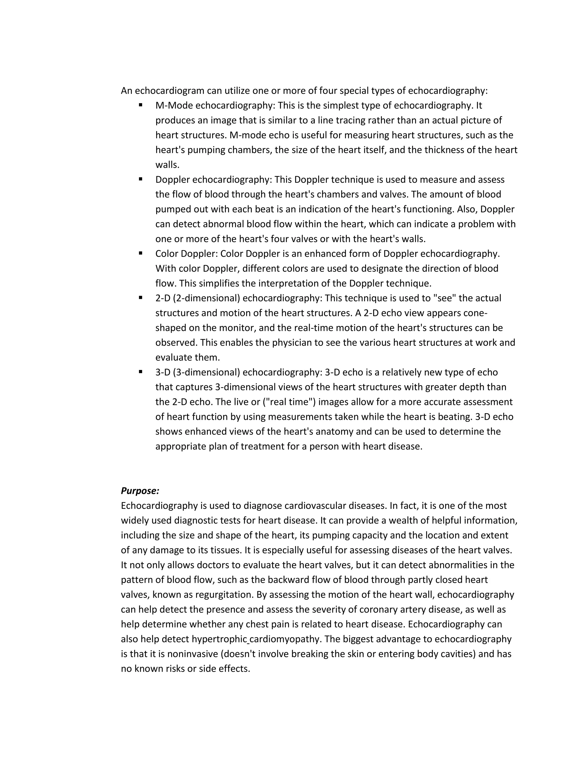 An echocardiogram can utilize one or more of four special types of echocardiography:
     M-Mode echocardiography: This is the simplest type of echocardiography. It
       produces an image that is similar to a line tracing rather than an actual picture of
       heart structures. M-mode echo is useful for measuring heart structures, such as the
       heart's pumping chambers, the size of the heart itself, and the thickness of the heart
       walls.
     Doppler echocardiography: This Doppler technique is used to measure and assess
       the flow of blood through the heart's chambers and valves. The amount of blood
       pumped out with each beat is an indication of the heart's functioning. Also, Doppler
       can detect abnormal blood flow within the heart, which can indicate a problem with
       one or more of the heart's four valves or with the heart's walls.
     Color Doppler: Color Doppler is an enhanced form of Doppler echocardiography.
       With color Doppler, different colors are used to designate the direction of blood
       flow. This simplifies the interpretation of the Doppler technique.
     2-D (2-dimensional) echocardiography: This technique is used to "see" the actual
       structures and motion of the heart structures. A 2-D echo view appears cone-
       shaped on the monitor, and the real-time motion of the heart's structures can be
       observed. This enables the physician to see the various heart structures at work and
       evaluate them.
     3-D (3-dimensional) echocardiography: 3-D echo is a relatively new type of echo
       that captures 3-dimensional views of the heart structures with greater depth than
       the 2-D echo. The live or ("real time") images allow for a more accurate assessment
       of heart function by using measurements taken while the heart is beating. 3-D echo
       shows enhanced views of the heart's anatomy and can be used to determine the
       appropriate plan of treatment for a person with heart disease.



Purpose:
Echocardiography is used to diagnose cardiovascular diseases. In fact, it is one of the most
widely used diagnostic tests for heart disease. It can provide a wealth of helpful information,
including the size and shape of the heart, its pumping capacity and the location and extent
of any damage to its tissues. It is especially useful for assessing diseases of the heart valves.
It not only allows doctors to evaluate the heart valves, but it can detect abnormalities in the
pattern of blood flow, such as the backward flow of blood through partly closed heart
valves, known as regurgitation. By assessing the motion of the heart wall, echocardiography
can help detect the presence and assess the severity of coronary artery disease, as well as
help determine whether any chest pain is related to heart disease. Echocardiography can
also help detect hypertrophic cardiomyopathy. The biggest advantage to echocardiography
is that it is noninvasive (doesn't involve breaking the skin or entering body cavities) and has
no known risks or side effects.
 