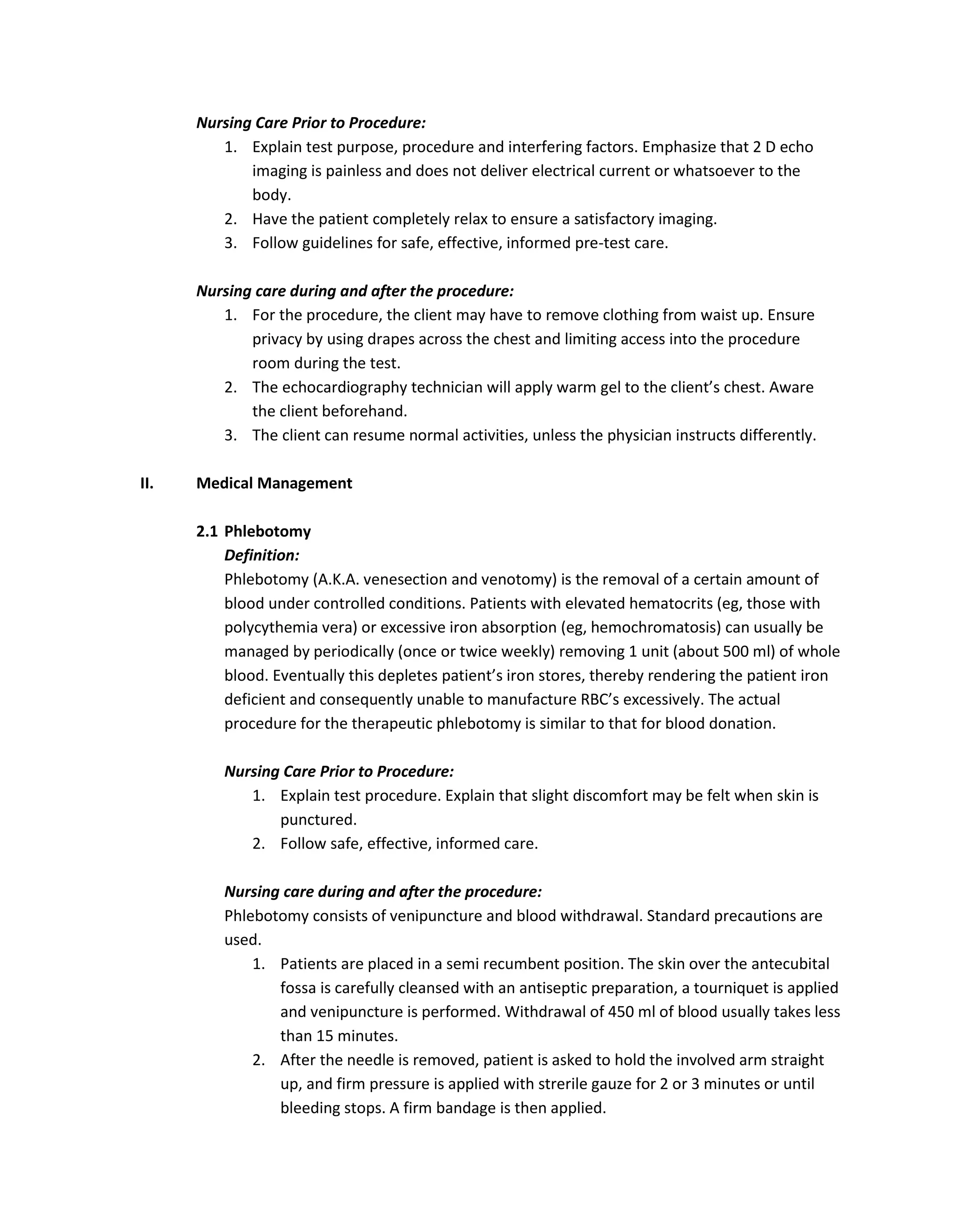 Nursing Care Prior to Procedure:
         1. Explain test purpose, procedure and interfering factors. Emphasize that 2 D echo
             imaging is painless and does not deliver electrical current or whatsoever to the
             body.
         2. Have the patient completely relax to ensure a satisfactory imaging.
         3. Follow guidelines for safe, effective, informed pre-test care.

      Nursing care during and after the procedure:
         1. For the procedure, the client may have to remove clothing from waist up. Ensure
             privacy by using drapes across the chest and limiting access into the procedure
             room during the test.
         2. The echocardiography technician will apply warm gel to the client’s chest. Aware
             the client beforehand.
         3. The client can resume normal activities, unless the physician instructs differently.

II.   Medical Management

      2.1 Phlebotomy
          Definition:
          Phlebotomy (A.K.A. venesection and venotomy) is the removal of a certain amount of
          blood under controlled conditions. Patients with elevated hematocrits (eg, those with
          polycythemia vera) or excessive iron absorption (eg, hemochromatosis) can usually be
          managed by periodically (once or twice weekly) removing 1 unit (about 500 ml) of whole
          blood. Eventually this depletes patient’s iron stores, thereby rendering the patient iron
          deficient and consequently unable to manufacture RBC’s excessively. The actual
          procedure for the therapeutic phlebotomy is similar to that for blood donation.

          Nursing Care Prior to Procedure:
             1. Explain test procedure. Explain that slight discomfort may be felt when skin is
                 punctured.
             2. Follow safe, effective, informed care.

          Nursing care during and after the procedure:
          Phlebotomy consists of venipuncture and blood withdrawal. Standard precautions are
          used.
              1. Patients are placed in a semi recumbent position. The skin over the antecubital
                 fossa is carefully cleansed with an antiseptic preparation, a tourniquet is applied
                 and venipuncture is performed. Withdrawal of 450 ml of blood usually takes less
                 than 15 minutes.
              2. After the needle is removed, patient is asked to hold the involved arm straight
                 up, and firm pressure is applied with strerile gauze for 2 or 3 minutes or until
                 bleeding stops. A firm bandage is then applied.
 