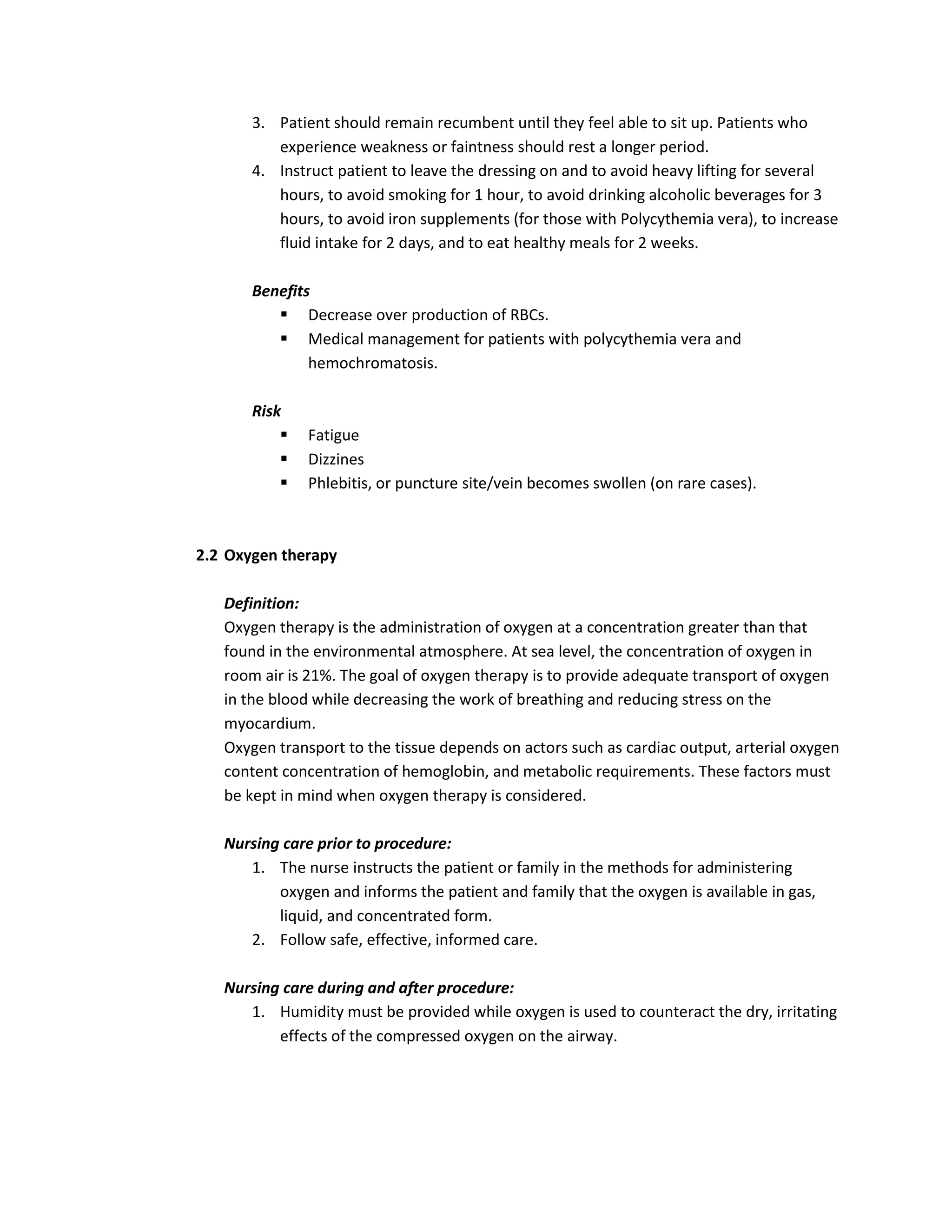 3. Patient should remain recumbent until they feel able to sit up. Patients who
          experience weakness or faintness should rest a longer period.
       4. Instruct patient to leave the dressing on and to avoid heavy lifting for several
          hours, to avoid smoking for 1 hour, to avoid drinking alcoholic beverages for 3
          hours, to avoid iron supplements (for those with Polycythemia vera), to increase
          fluid intake for 2 days, and to eat healthy meals for 2 weeks.

       Benefits
           Decrease over production of RBCs.
           Medical management for patients with polycythemia vera and
               hemochromatosis.

       Risk
              Fatigue
              Dizzines
              Phlebitis, or puncture site/vein becomes swollen (on rare cases).



2.2 Oxygen therapy

   Definition:
   Oxygen therapy is the administration of oxygen at a concentration greater than that
   found in the environmental atmosphere. At sea level, the concentration of oxygen in
   room air is 21%. The goal of oxygen therapy is to provide adequate transport of oxygen
   in the blood while decreasing the work of breathing and reducing stress on the
   myocardium.
   Oxygen transport to the tissue depends on actors such as cardiac output, arterial oxygen
   content concentration of hemoglobin, and metabolic requirements. These factors must
   be kept in mind when oxygen therapy is considered.

   Nursing care prior to procedure:
      1. The nurse instructs the patient or family in the methods for administering
          oxygen and informs the patient and family that the oxygen is available in gas,
          liquid, and concentrated form.
      2. Follow safe, effective, informed care.

   Nursing care during and after procedure:
      1. Humidity must be provided while oxygen is used to counteract the dry, irritating
          effects of the compressed oxygen on the airway.
 