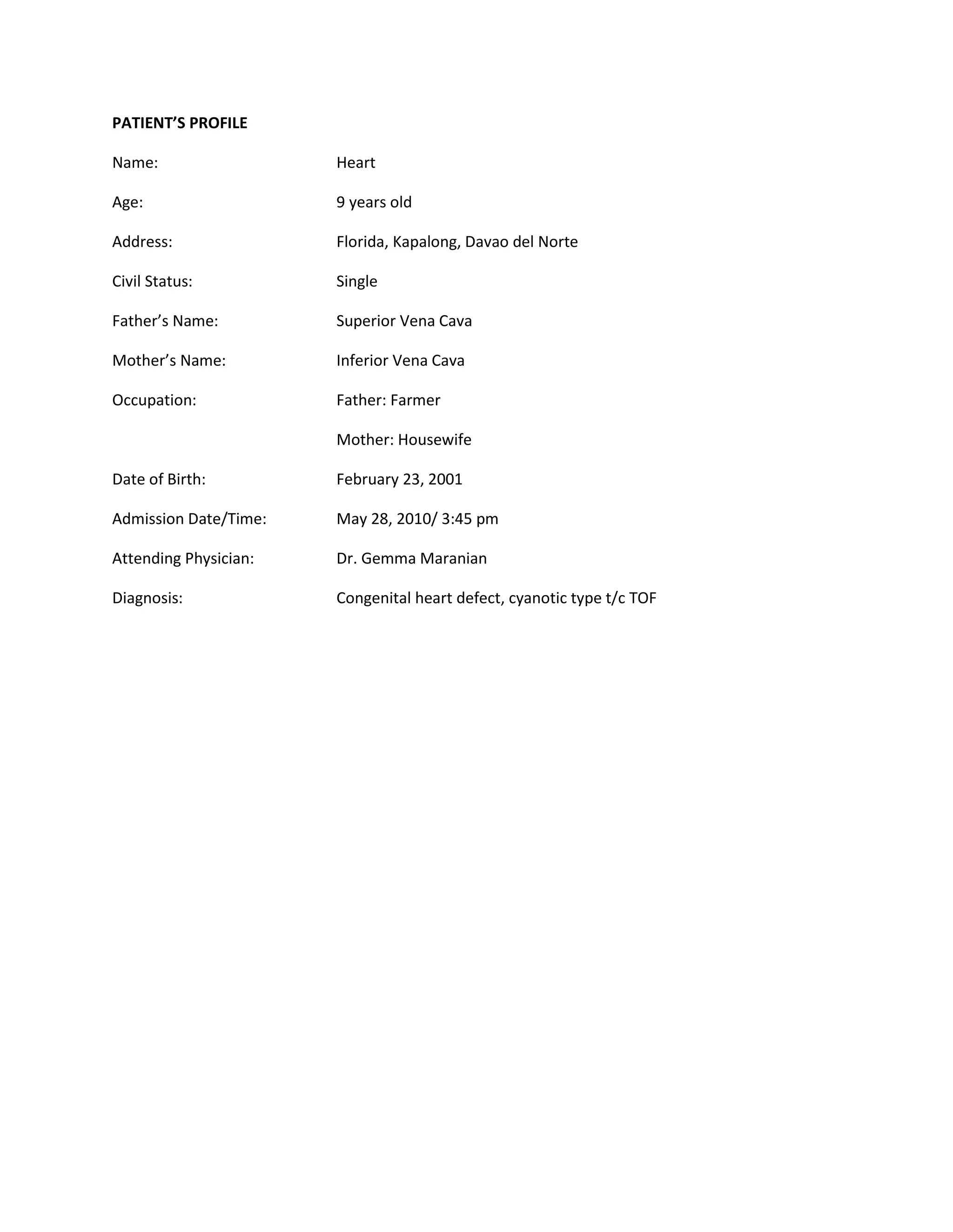 PATIENT’S PROFILE

Name:                  Heart

Age:                   9 years old

Address:               Florida, Kapalong, Davao del Norte

Civil Status:          Single

Father’s Name:         Superior Vena Cava

Mother’s Name:         Inferior Vena Cava

Occupation:            Father: Farmer

                       Mother: Housewife

Date of Birth:         February 23, 2001

Admission Date/Time:   May 28, 2010/ 3:45 pm

Attending Physician:   Dr. Gemma Maranian

Diagnosis:             Congenital heart defect, cyanotic type t/c TOF
 