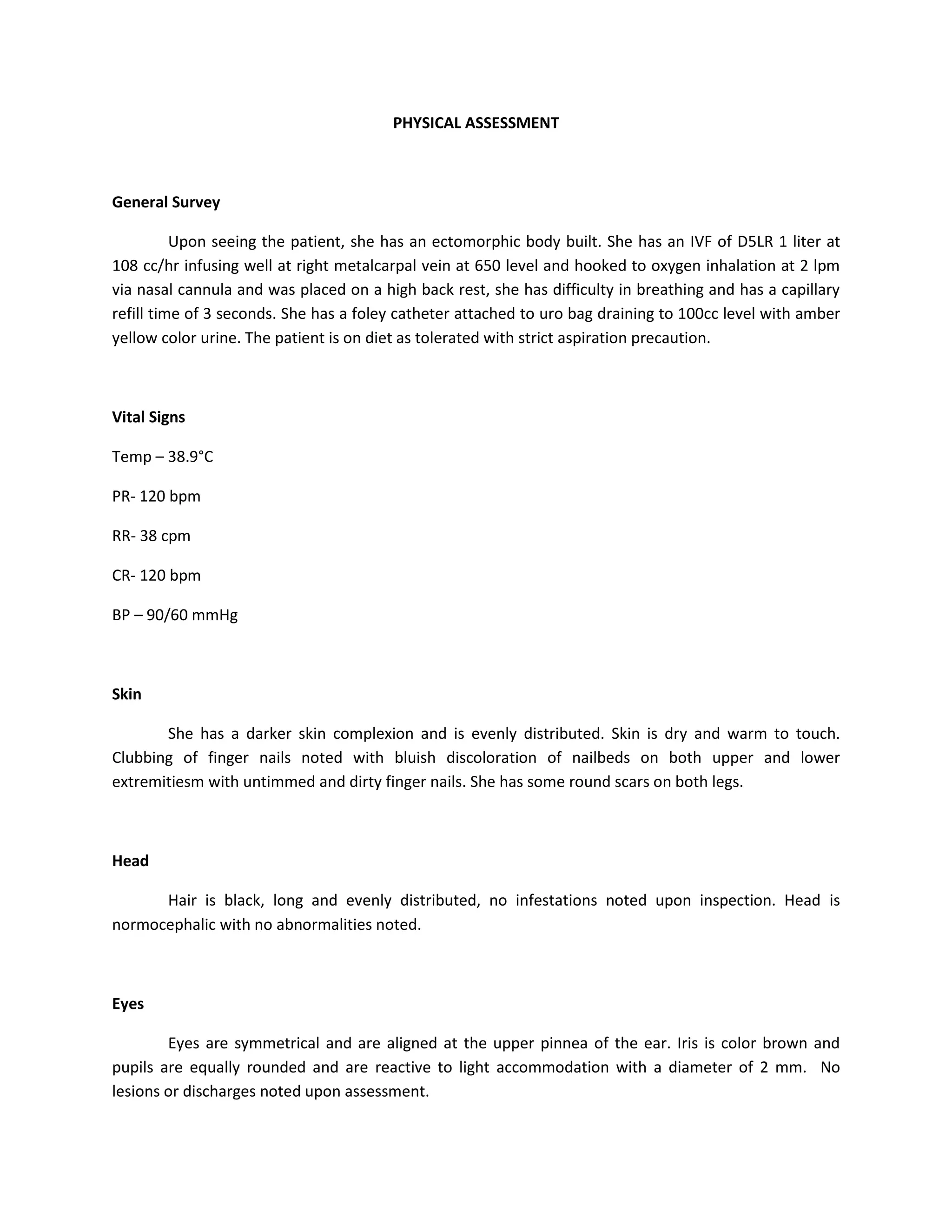 PHYSICAL ASSESSMENT



General Survey

          Upon seeing the patient, she has an ectomorphic body built. She has an IVF of D5LR 1 liter at
108 cc/hr infusing well at right metalcarpal vein at 650 level and hooked to oxygen inhalation at 2 lpm
via nasal cannula and was placed on a high back rest, she has difficulty in breathing and has a capillary
refill time of 3 seconds. She has a foley catheter attached to uro bag draining to 100cc level with amber
yellow color urine. The patient is on diet as tolerated with strict aspiration precaution.



Vital Signs

Temp – 38.9°C

PR- 120 bpm

RR- 38 cpm

CR- 120 bpm

BP – 90/60 mmHg



Skin

       She has a darker skin complexion and is evenly distributed. Skin is dry and warm to touch.
Clubbing of finger nails noted with bluish discoloration of nailbeds on both upper and lower
extremitiesm with untimmed and dirty finger nails. She has some round scars on both legs.



Head

      Hair is black, long and evenly distributed, no infestations noted upon inspection. Head is
normocephalic with no abnormalities noted.



Eyes

        Eyes are symmetrical and are aligned at the upper pinnea of the ear. Iris is color brown and
pupils are equally rounded and are reactive to light accommodation with a diameter of 2 mm. No
lesions or discharges noted upon assessment.
 