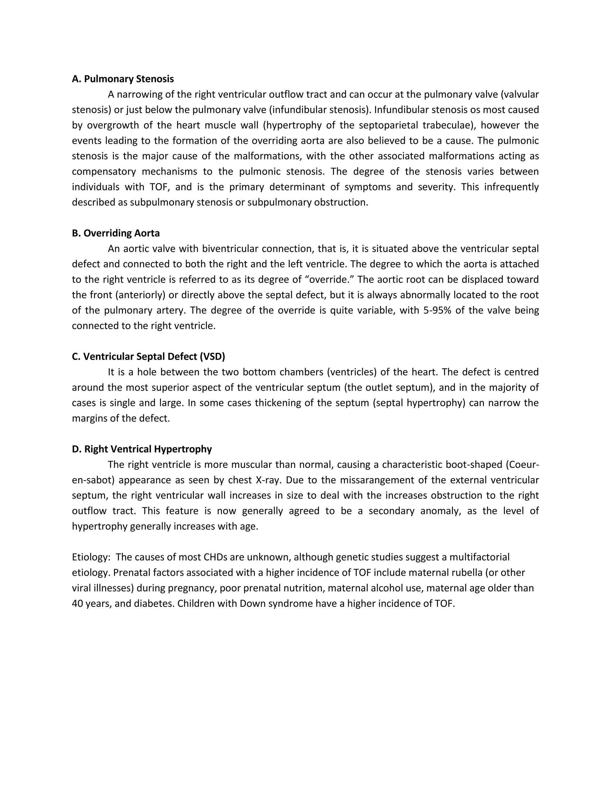 A. Pulmonary Stenosis
        A narrowing of the right ventricular outflow tract and can occur at the pulmonary valve (valvular
stenosis) or just below the pulmonary valve (infundibular stenosis). Infundibular stenosis os most caused
by overgrowth of the heart muscle wall (hypertrophy of the septoparietal trabeculae), however the
events leading to the formation of the overriding aorta are also believed to be a cause. The pulmonic
stenosis is the major cause of the malformations, with the other associated malformations acting as
compensatory mechanisms to the pulmonic stenosis. The degree of the stenosis varies between
individuals with TOF, and is the primary determinant of symptoms and severity. This infrequently
described as subpulmonary stenosis or subpulmonary obstruction.

B. Overriding Aorta
        An aortic valve with biventricular connection, that is, it is situated above the ventricular septal
defect and connected to both the right and the left ventricle. The degree to which the aorta is attached
to the right ventricle is referred to as its degree of “override.” The aortic root can be displaced toward
the front (anteriorly) or directly above the septal defect, but it is always abnormally located to the root
of the pulmonary artery. The degree of the override is quite variable, with 5-95% of the valve being
connected to the right ventricle.

C. Ventricular Septal Defect (VSD)
        It is a hole between the two bottom chambers (ventricles) of the heart. The defect is centred
around the most superior aspect of the ventricular septum (the outlet septum), and in the majority of
cases is single and large. In some cases thickening of the septum (septal hypertrophy) can narrow the
margins of the defect.

D. Right Ventrical Hypertrophy
        The right ventricle is more muscular than normal, causing a characteristic boot-shaped (Coeur-
en-sabot) appearance as seen by chest X-ray. Due to the missarangement of the external ventricular
septum, the right ventricular wall increases in size to deal with the increases obstruction to the right
outflow tract. This feature is now generally agreed to be a secondary anomaly, as the level of
hypertrophy generally increases with age.

Etiology: The causes of most CHDs are unknown, although genetic studies suggest a multifactorial
etiology. Prenatal factors associated with a higher incidence of TOF include maternal rubella (or other
viral illnesses) during pregnancy, poor prenatal nutrition, maternal alcohol use, maternal age older than
40 years, and diabetes. Children with Down syndrome have a higher incidence of TOF.
 