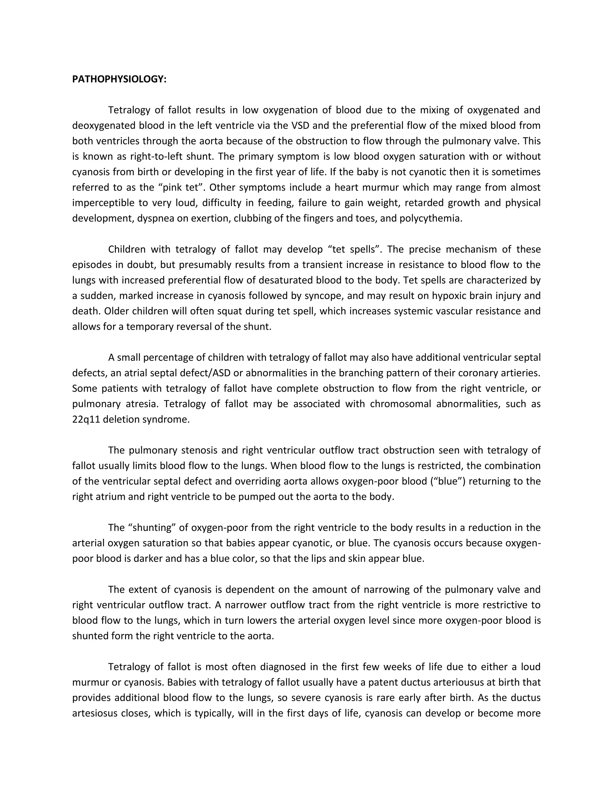 PATHOPHYSIOLOGY:

        Tetralogy of fallot results in low oxygenation of blood due to the mixing of oxygenated and
deoxygenated blood in the left ventricle via the VSD and the preferential flow of the mixed blood from
both ventricles through the aorta because of the obstruction to flow through the pulmonary valve. This
is known as right-to-left shunt. The primary symptom is low blood oxygen saturation with or without
cyanosis from birth or developing in the first year of life. If the baby is not cyanotic then it is sometimes
referred to as the “pink tet”. Other symptoms include a heart murmur which may range from almost
imperceptible to very loud, difficulty in feeding, failure to gain weight, retarded growth and physical
development, dyspnea on exertion, clubbing of the fingers and toes, and polycythemia.

        Children with tetralogy of fallot may develop “tet spells”. The precise mechanism of these
episodes in doubt, but presumably results from a transient increase in resistance to blood flow to the
lungs with increased preferential flow of desaturated blood to the body. Tet spells are characterized by
a sudden, marked increase in cyanosis followed by syncope, and may result on hypoxic brain injury and
death. Older children will often squat during tet spell, which increases systemic vascular resistance and
allows for a temporary reversal of the shunt.

        A small percentage of children with tetralogy of fallot may also have additional ventricular septal
defects, an atrial septal defect/ASD or abnormalities in the branching pattern of their coronary artieries.
Some patients with tetralogy of fallot have complete obstruction to flow from the right ventricle, or
pulmonary atresia. Tetralogy of fallot may be associated with chromosomal abnormalities, such as
22q11 deletion syndrome.

         The pulmonary stenosis and right ventricular outflow tract obstruction seen with tetralogy of
fallot usually limits blood flow to the lungs. When blood flow to the lungs is restricted, the combination
of the ventricular septal defect and overriding aorta allows oxygen-poor blood (“blue”) returning to the
right atrium and right ventricle to be pumped out the aorta to the body.

         The “shunting” of oxygen-poor from the right ventricle to the body results in a reduction in the
arterial oxygen saturation so that babies appear cyanotic, or blue. The cyanosis occurs because oxygen-
poor blood is darker and has a blue color, so that the lips and skin appear blue.

        The extent of cyanosis is dependent on the amount of narrowing of the pulmonary valve and
right ventricular outflow tract. A narrower outflow tract from the right ventricle is more restrictive to
blood flow to the lungs, which in turn lowers the arterial oxygen level since more oxygen-poor blood is
shunted form the right ventricle to the aorta.

        Tetralogy of fallot is most often diagnosed in the first few weeks of life due to either a loud
murmur or cyanosis. Babies with tetralogy of fallot usually have a patent ductus arteriousus at birth that
provides additional blood flow to the lungs, so severe cyanosis is rare early after birth. As the ductus
artesiosus closes, which is typically, will in the first days of life, cyanosis can develop or become more
 