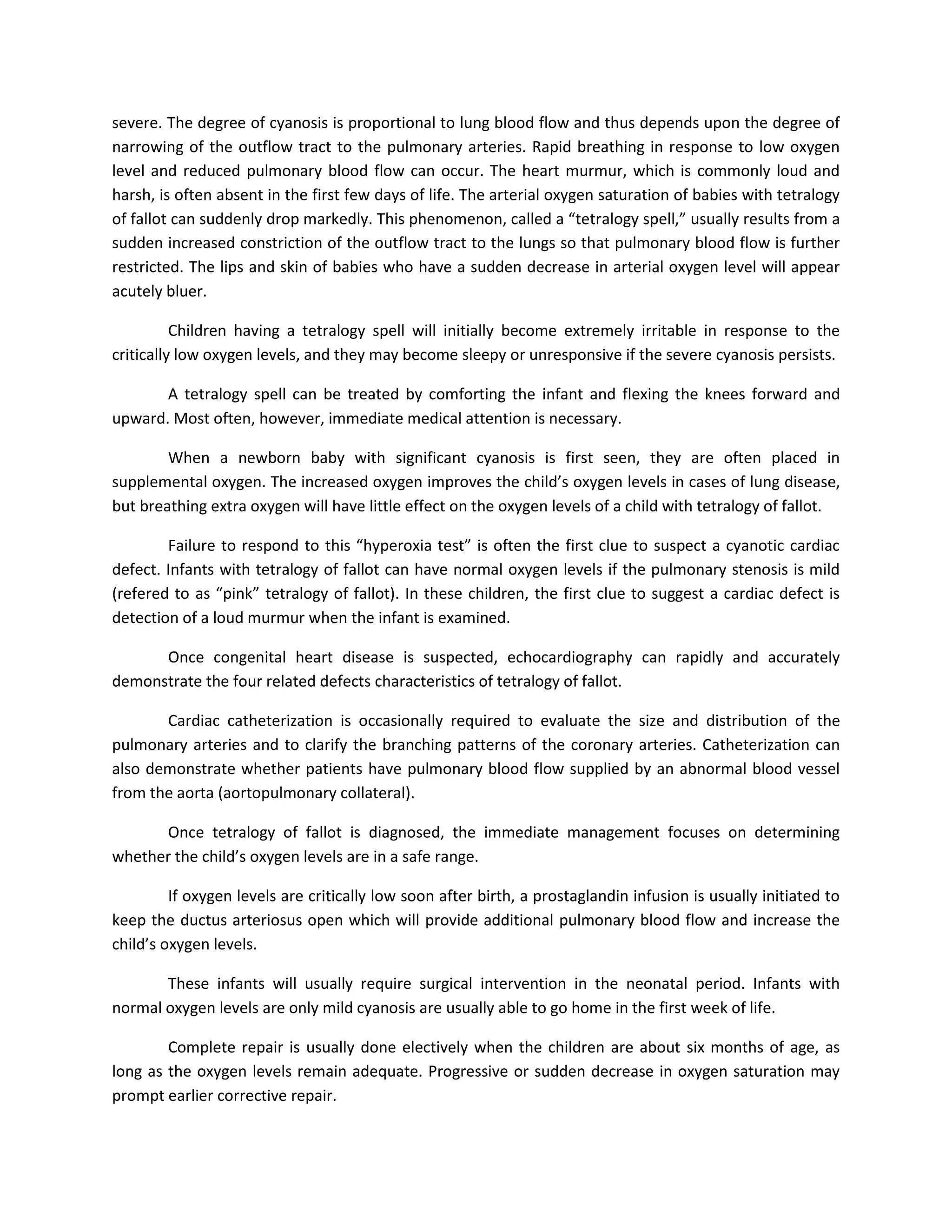 severe. The degree of cyanosis is proportional to lung blood flow and thus depends upon the degree of
narrowing of the outflow tract to the pulmonary arteries. Rapid breathing in response to low oxygen
level and reduced pulmonary blood flow can occur. The heart murmur, which is commonly loud and
harsh, is often absent in the first few days of life. The arterial oxygen saturation of babies with tetralogy
of fallot can suddenly drop markedly. This phenomenon, called a “tetralogy spell,” usually results from a
sudden increased constriction of the outflow tract to the lungs so that pulmonary blood flow is further
restricted. The lips and skin of babies who have a sudden decrease in arterial oxygen level will appear
acutely bluer.

          Children having a tetralogy spell will initially become extremely irritable in response to the
critically low oxygen levels, and they may become sleepy or unresponsive if the severe cyanosis persists.

       A tetralogy spell can be treated by comforting the infant and flexing the knees forward and
upward. Most often, however, immediate medical attention is necessary.

        When a newborn baby with significant cyanosis is first seen, they are often placed in
supplemental oxygen. The increased oxygen improves the child’s oxygen levels in cases of lung disease,
but breathing extra oxygen will have little effect on the oxygen levels of a child with tetralogy of fallot.

        Failure to respond to this “hyperoxia test” is often the first clue to suspect a cyanotic cardiac
defect. Infants with tetralogy of fallot can have normal oxygen levels if the pulmonary stenosis is mild
(refered to as “pink” tetralogy of fallot). In these children, the first clue to suggest a cardiac defect is
detection of a loud murmur when the infant is examined.

      Once congenital heart disease is suspected, echocardiography can rapidly and accurately
demonstrate the four related defects characteristics of tetralogy of fallot.

       Cardiac catheterization is occasionally required to evaluate the size and distribution of the
pulmonary arteries and to clarify the branching patterns of the coronary arteries. Catheterization can
also demonstrate whether patients have pulmonary blood flow supplied by an abnormal blood vessel
from the aorta (aortopulmonary collateral).

      Once tetralogy of fallot is diagnosed, the immediate management focuses on determining
whether the child’s oxygen levels are in a safe range.

         If oxygen levels are critically low soon after birth, a prostaglandin infusion is usually initiated to
keep the ductus arteriosus open which will provide additional pulmonary blood flow and increase the
child’s oxygen levels.

       These infants will usually require surgical intervention in the neonatal period. Infants with
normal oxygen levels are only mild cyanosis are usually able to go home in the first week of life.

        Complete repair is usually done electively when the children are about six months of age, as
long as the oxygen levels remain adequate. Progressive or sudden decrease in oxygen saturation may
prompt earlier corrective repair.
 