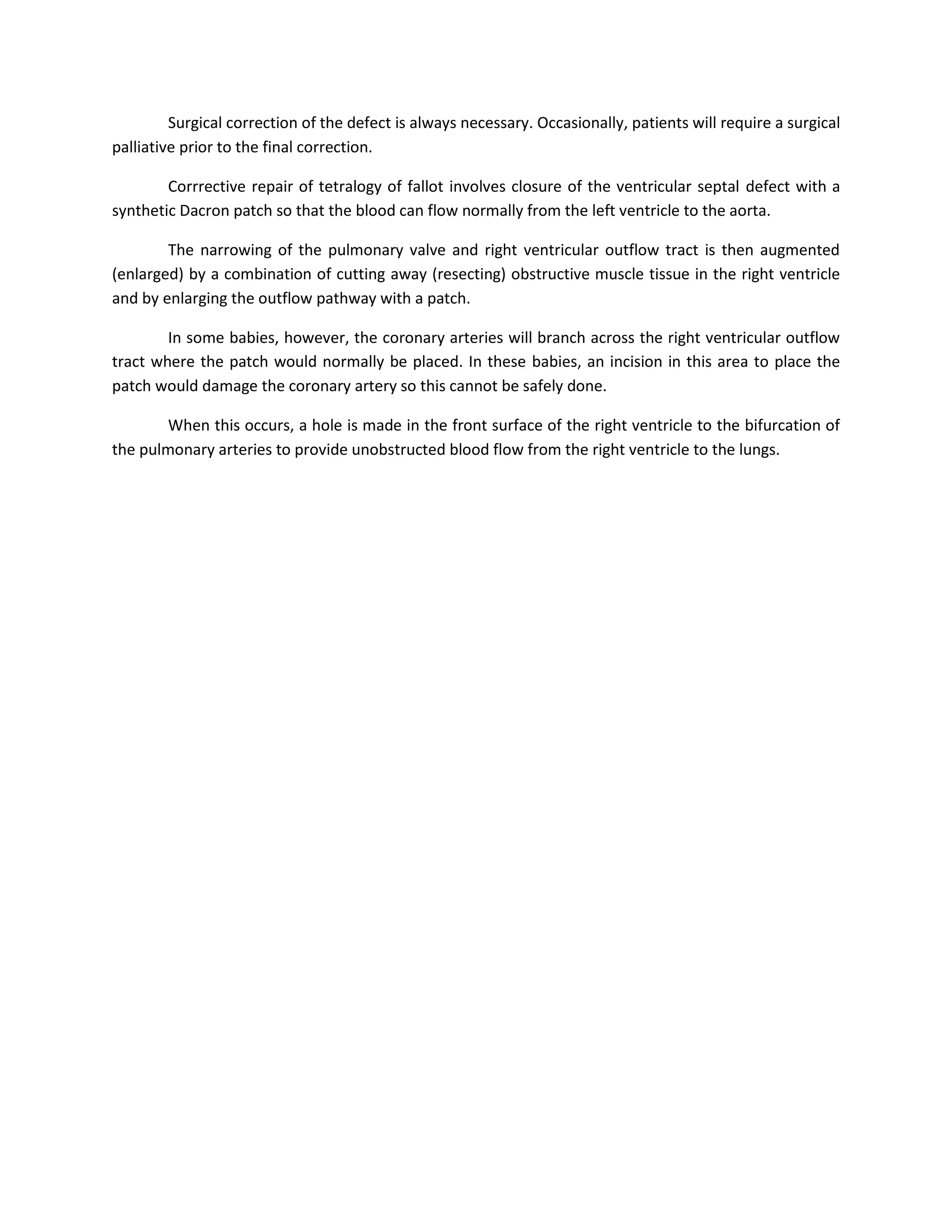 Surgical correction of the defect is always necessary. Occasionally, patients will require a surgical
palliative prior to the final correction.

        Corrrective repair of tetralogy of fallot involves closure of the ventricular septal defect with a
synthetic Dacron patch so that the blood can flow normally from the left ventricle to the aorta.

        The narrowing of the pulmonary valve and right ventricular outflow tract is then augmented
(enlarged) by a combination of cutting away (resecting) obstructive muscle tissue in the right ventricle
and by enlarging the outflow pathway with a patch.

        In some babies, however, the coronary arteries will branch across the right ventricular outflow
tract where the patch would normally be placed. In these babies, an incision in this area to place the
patch would damage the coronary artery so this cannot be safely done.

        When this occurs, a hole is made in the front surface of the right ventricle to the bifurcation of
the pulmonary arteries to provide unobstructed blood flow from the right ventricle to the lungs.
 