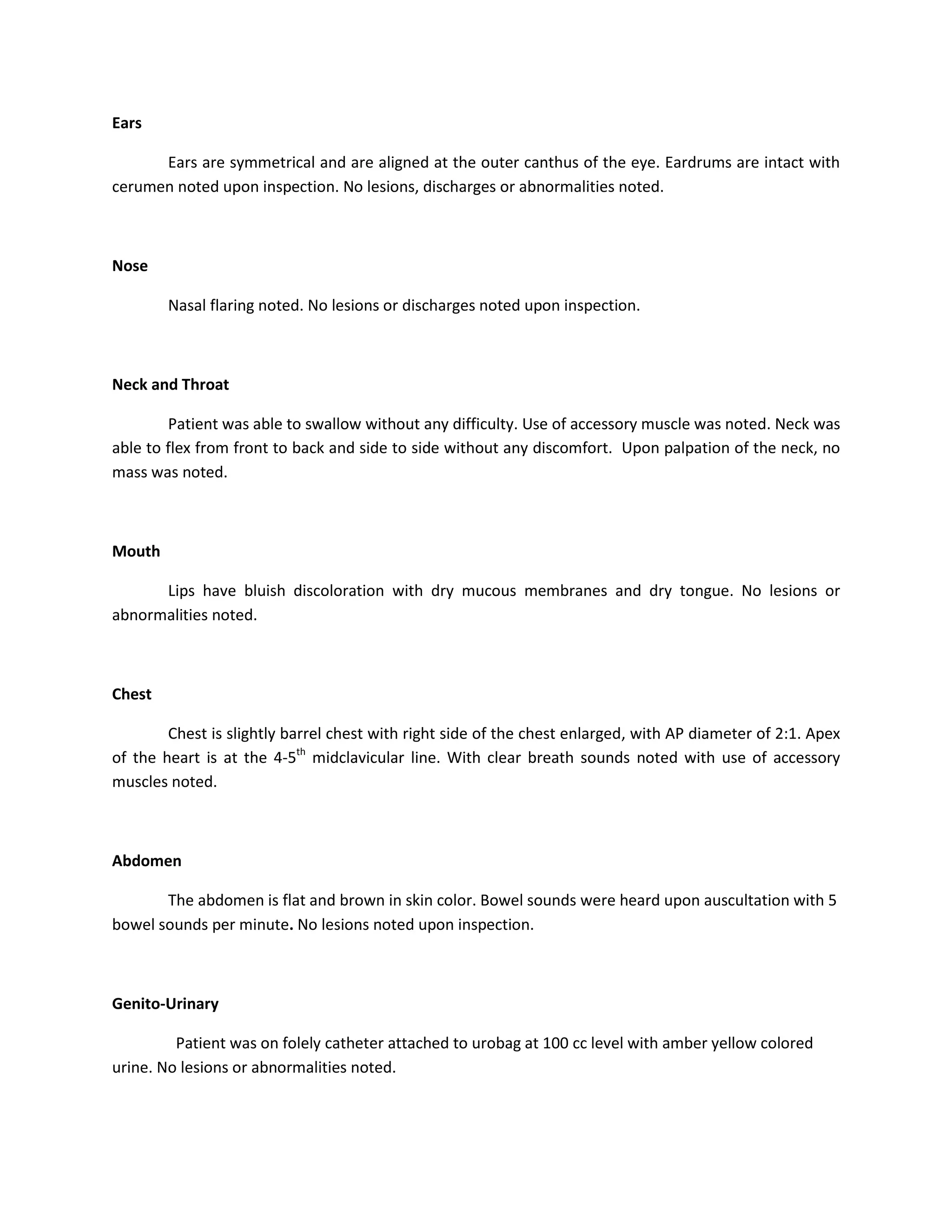 Ears

      Ears are symmetrical and are aligned at the outer canthus of the eye. Eardrums are intact with
cerumen noted upon inspection. No lesions, discharges or abnormalities noted.



Nose

        Nasal flaring noted. No lesions or discharges noted upon inspection.



Neck and Throat

        Patient was able to swallow without any difficulty. Use of accessory muscle was noted. Neck was
able to flex from front to back and side to side without any discomfort. Upon palpation of the neck, no
mass was noted.



Mouth

      Lips have bluish discoloration with dry mucous membranes and dry tongue. No lesions or
abnormalities noted.



Chest

        Chest is slightly barrel chest with right side of the chest enlarged, with AP diameter of 2:1. Apex
of the heart is at the 4-5th midclavicular line. With clear breath sounds noted with use of accessory
muscles noted.



Abdomen

       The abdomen is flat and brown in skin color. Bowel sounds were heard upon auscultation with 5
bowel sounds per minute. No lesions noted upon inspection.



Genito-Urinary

         Patient was on folely catheter attached to urobag at 100 cc level with amber yellow colored
urine. No lesions or abnormalities noted.
 