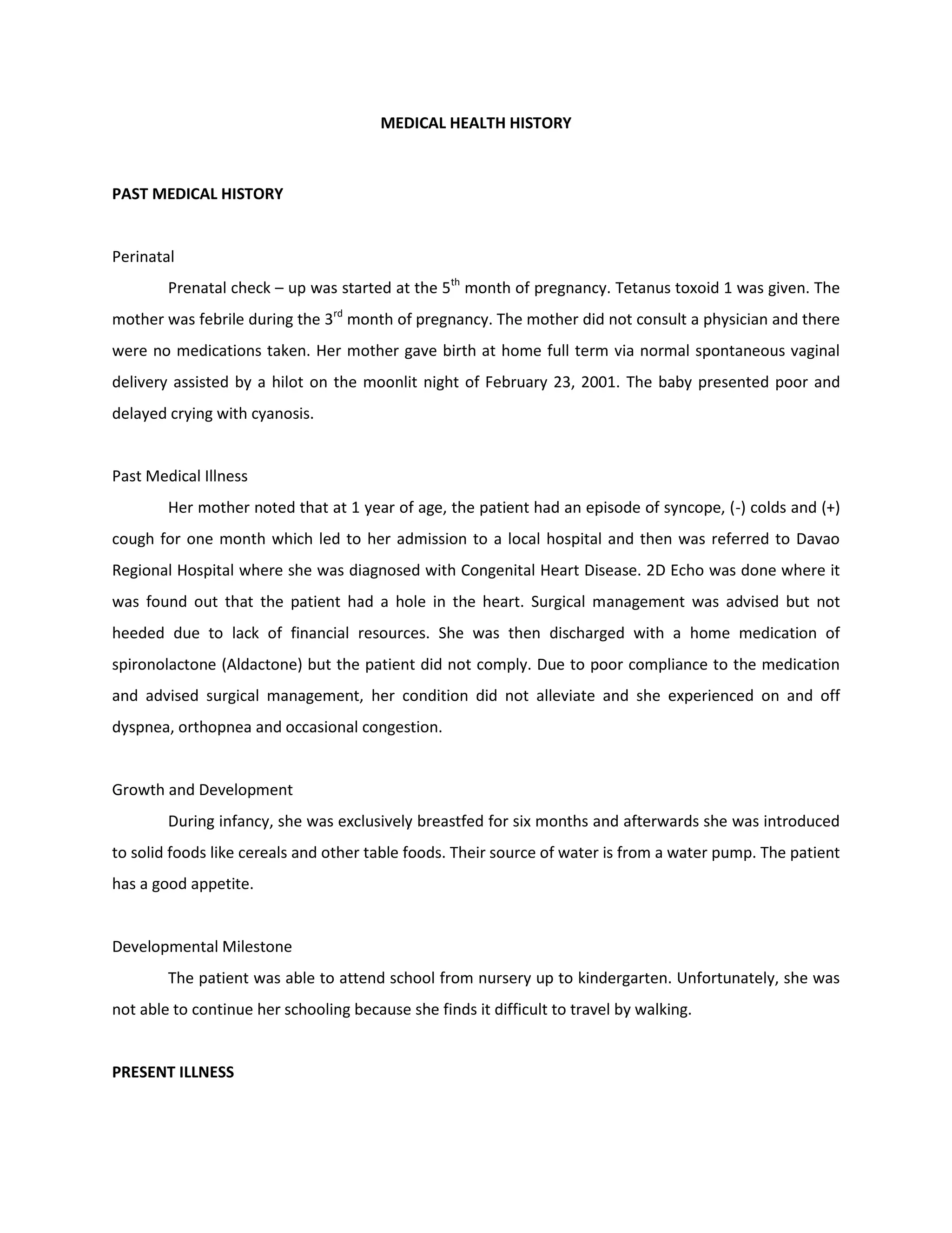 MEDICAL HEALTH HISTORY



PAST MEDICAL HISTORY


Perinatal
        Prenatal check – up was started at the 5th month of pregnancy. Tetanus toxoid 1 was given. The
mother was febrile during the 3rd month of pregnancy. The mother did not consult a physician and there
were no medications taken. Her mother gave birth at home full term via normal spontaneous vaginal
delivery assisted by a hilot on the moonlit night of February 23, 2001. The baby presented poor and
delayed crying with cyanosis.


Past Medical Illness
        Her mother noted that at 1 year of age, the patient had an episode of syncope, (-) colds and (+)
cough for one month which led to her admission to a local hospital and then was referred to Davao
Regional Hospital where she was diagnosed with Congenital Heart Disease. 2D Echo was done where it
was found out that the patient had a hole in the heart. Surgical management was advised but not
heeded due to lack of financial resources. She was then discharged with a home medication of
spironolactone (Aldactone) but the patient did not comply. Due to poor compliance to the medication
and advised surgical management, her condition did not alleviate and she experienced on and off
dyspnea, orthopnea and occasional congestion.


Growth and Development
        During infancy, she was exclusively breastfed for six months and afterwards she was introduced
to solid foods like cereals and other table foods. Their source of water is from a water pump. The patient
has a good appetite.


Developmental Milestone
        The patient was able to attend school from nursery up to kindergarten. Unfortunately, she was
not able to continue her schooling because she finds it difficult to travel by walking.


PRESENT ILLNESS
 