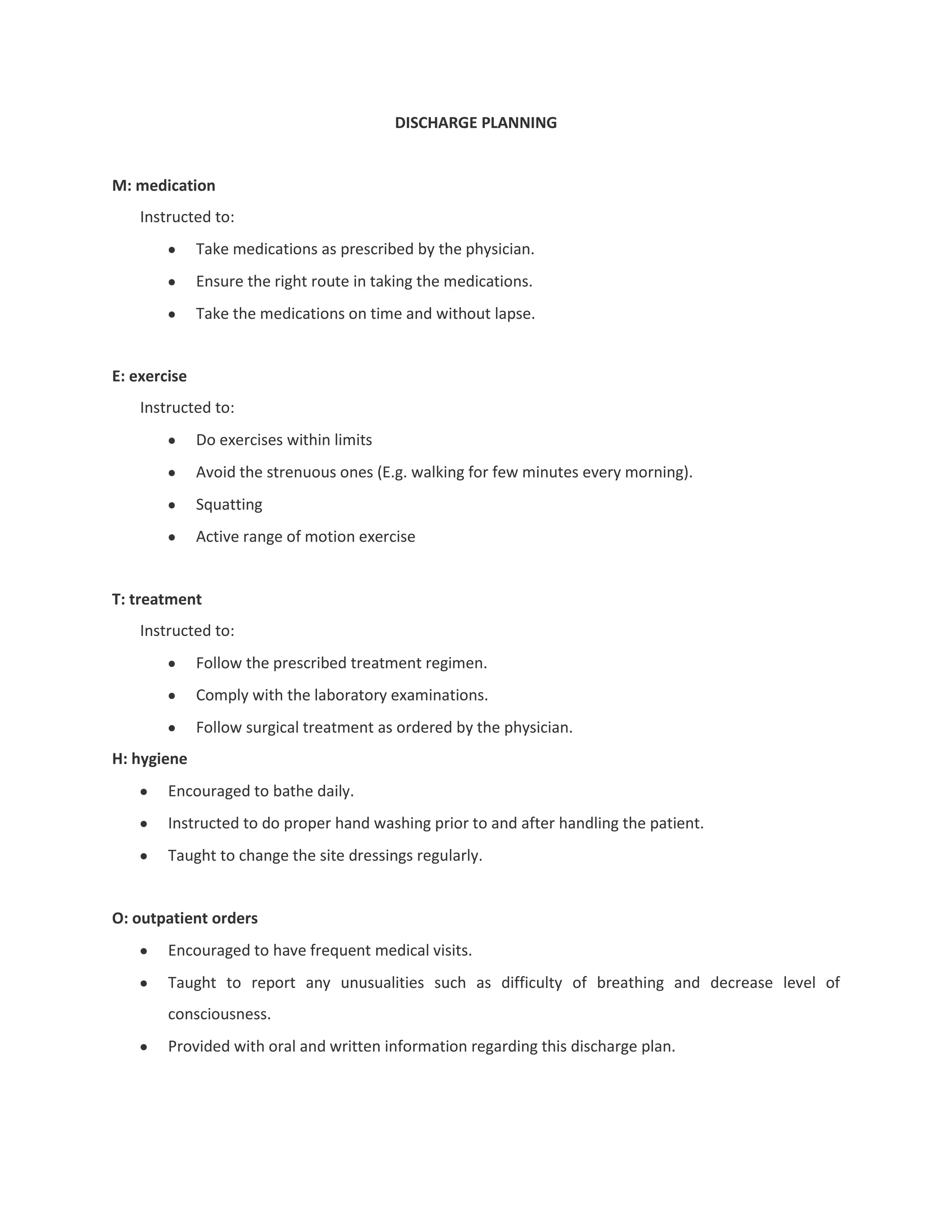 DISCHARGE PLANNING


M: medication
    Instructed to:
              Take medications as prescribed by the physician.
              Ensure the right route in taking the medications.
              Take the medications on time and without lapse.


E: exercise
    Instructed to:
              Do exercises within limits
              Avoid the strenuous ones (E.g. walking for few minutes every morning).
              Squatting
              Active range of motion exercise


T: treatment
    Instructed to:
              Follow the prescribed treatment regimen.
              Comply with the laboratory examinations.
              Follow surgical treatment as ordered by the physician.
H: hygiene
        Encouraged to bathe daily.
        Instructed to do proper hand washing prior to and after handling the patient.
        Taught to change the site dressings regularly.


O: outpatient orders
        Encouraged to have frequent medical visits.
        Taught to report any unusualities such as difficulty of breathing and decrease level of
        consciousness.
        Provided with oral and written information regarding this discharge plan.
 