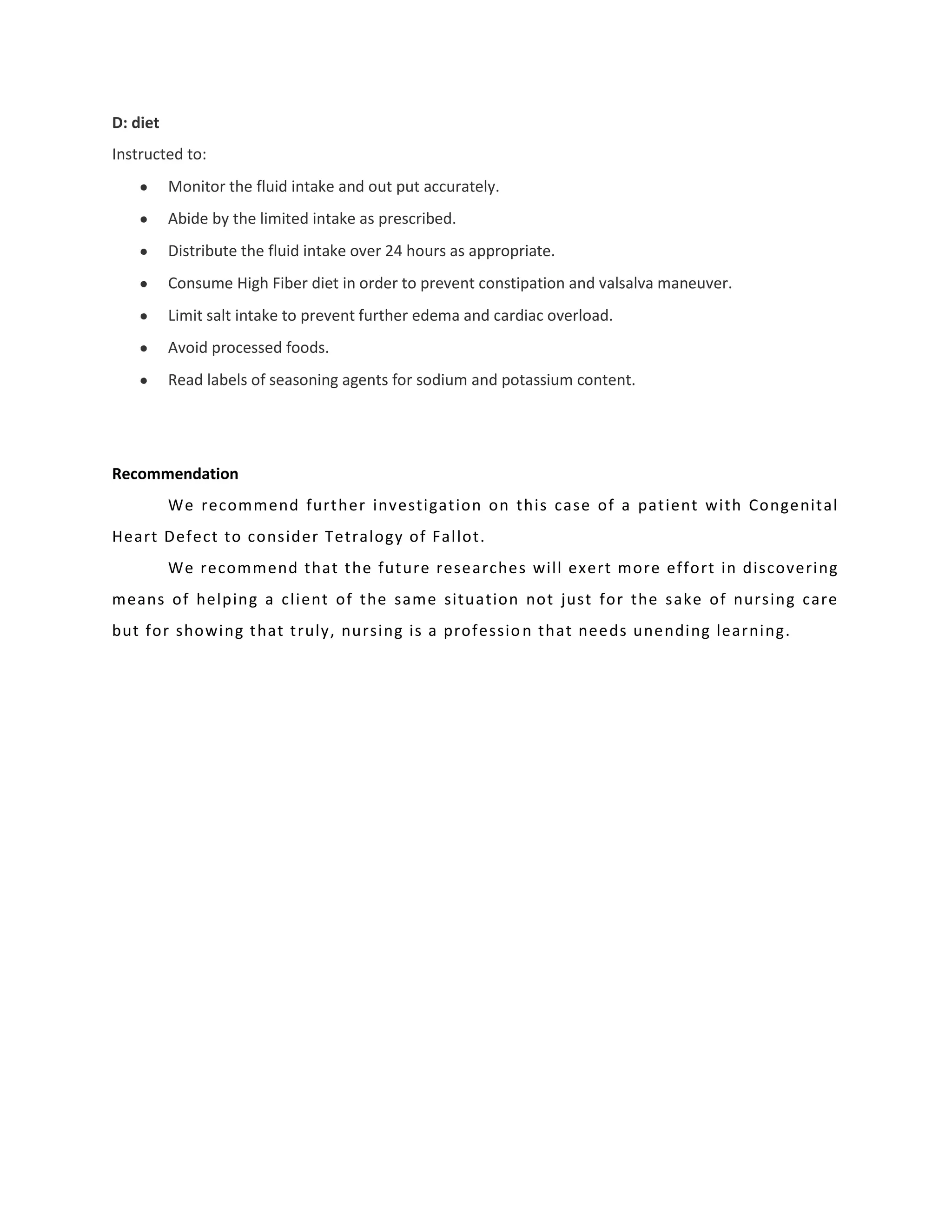 D: diet
Instructed to:
          Monitor the fluid intake and out put accurately.
          Abide by the limited intake as prescribed.
          Distribute the fluid intake over 24 hours as appropriate.
          Consume High Fiber diet in order to prevent constipation and valsalva maneuver.
          Limit salt intake to prevent further edema and cardiac overload.
          Avoid processed foods.
          Read labels of seasoning agents for sodium and potassium content.




Recommendation
          We recommend further investigation on this case of a patient with Congenital
Heart Defect to consider Tetralogy of Fallot.
          We recommend that the future researches will exert more effort in discovering
means of helping a client of the same situation not just for the sake of nursing care
but for showing that truly, nursing is a professio n that needs unending learning.
 