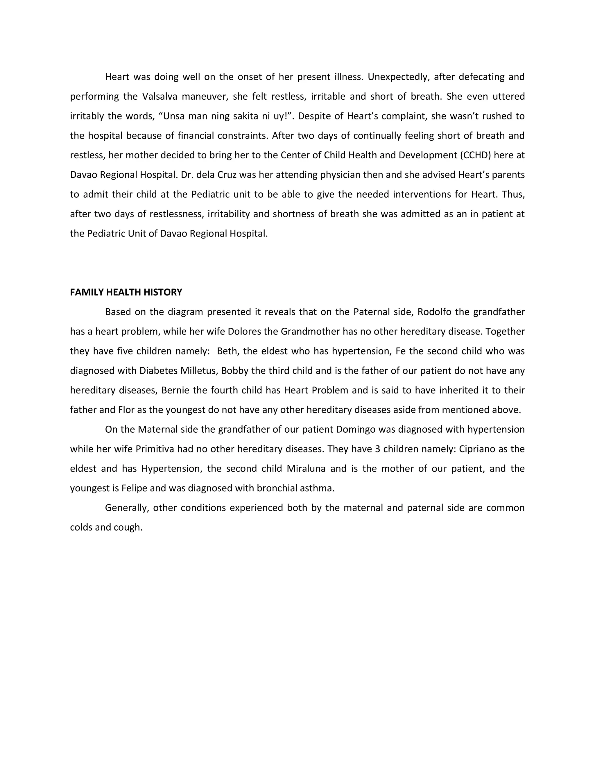 Heart was doing well on the onset of her present illness. Unexpectedly, after defecating and
performing the Valsalva maneuver, she felt restless, irritable and short of breath. She even uttered
irritably the words, “Unsa man ning sakita ni uy!”. Despite of Heart’s complaint, she wasn’t rushed to
the hospital because of financial constraints. After two days of continually feeling short of breath and
restless, her mother decided to bring her to the Center of Child Health and Development (CCHD) here at
Davao Regional Hospital. Dr. dela Cruz was her attending physician then and she advised Heart’s parents
to admit their child at the Pediatric unit to be able to give the needed interventions for Heart. Thus,
after two days of restlessness, irritability and shortness of breath she was admitted as an in patient at
the Pediatric Unit of Davao Regional Hospital.




FAMILY HEALTH HISTORY
        Based on the diagram presented it reveals that on the Paternal side, Rodolfo the grandfather
has a heart problem, while her wife Dolores the Grandmother has no other hereditary disease. Together
they have five children namely: Beth, the eldest who has hypertension, Fe the second child who was
diagnosed with Diabetes Milletus, Bobby the third child and is the father of our patient do not have any
hereditary diseases, Bernie the fourth child has Heart Problem and is said to have inherited it to their
father and Flor as the youngest do not have any other hereditary diseases aside from mentioned above.
        On the Maternal side the grandfather of our patient Domingo was diagnosed with hypertension
while her wife Primitiva had no other hereditary diseases. They have 3 children namely: Cipriano as the
eldest and has Hypertension, the second child Miraluna and is the mother of our patient, and the
youngest is Felipe and was diagnosed with bronchial asthma.
        Generally, other conditions experienced both by the maternal and paternal side are common
colds and cough.
 