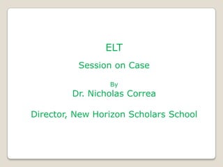 ELT
          Session on Case

                 By
         Dr. Nicholas Correa

Director, New Horizon Scholars School
 