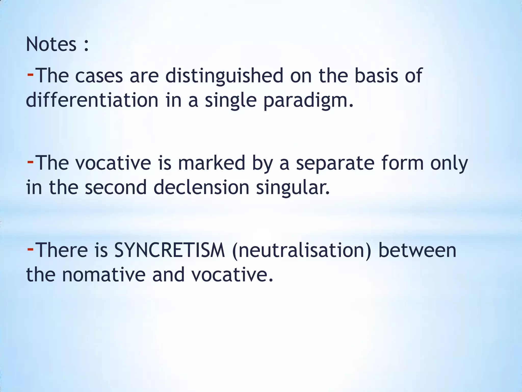 Notes :
-The cases are distinguished on the basis of
differentiation in a single paradigm.


-The vocative is marked by a separate form only
in the second declension singular.


-There is SYNCRETISM (neutralisation) between
the nomative and vocative.
 