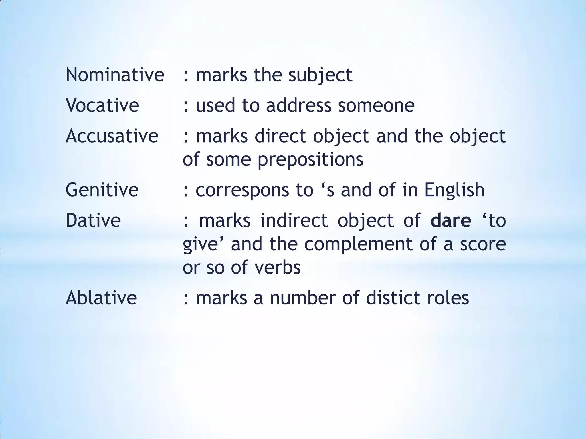 Nominative : marks the subject
Vocative     : used to address someone
Accusative   : marks direct object and the object
             of some prepositions
Genitive     : correspons to ‘s and of in English
Dative       : marks indirect object of dare ‘to
             give’ and the complement of a score
             or so of verbs
Ablative     : marks a number of distict roles
 