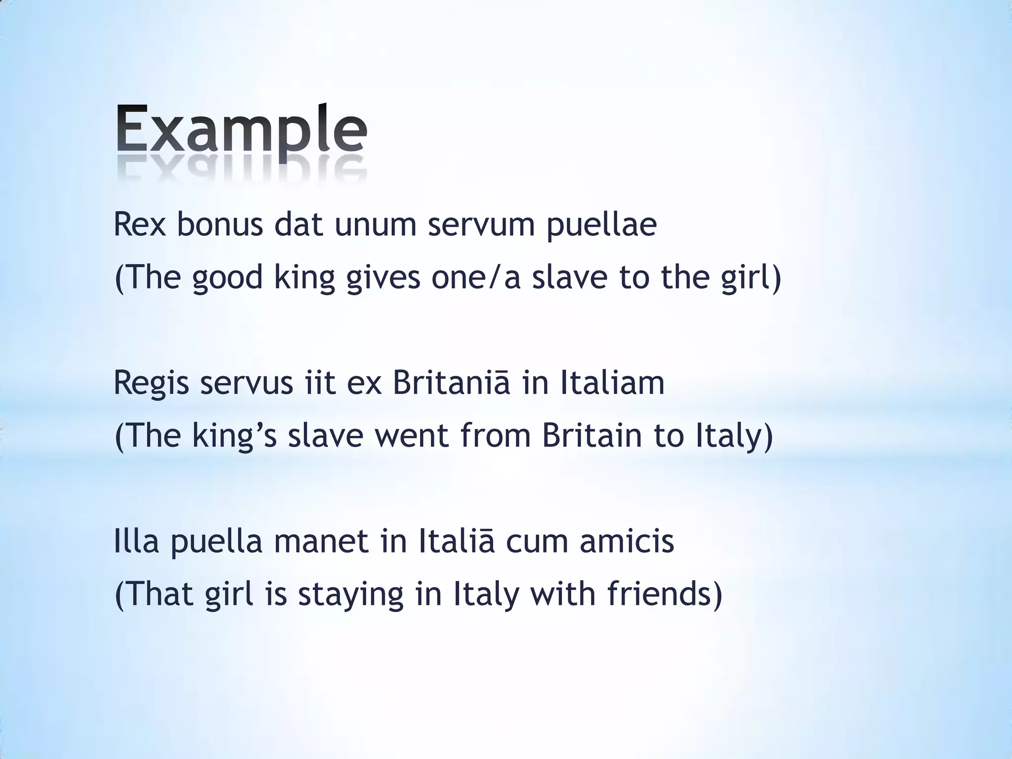 Rex bonus dat unum servum puellae
(The good king gives one/a slave to the girl)


Regis servus iit ex Britaniā in Italiam
(The king’s slave went from Britain to Italy)


Illa puella manet in Italiā cum amicis
(That girl is staying in Italy with friends)
 