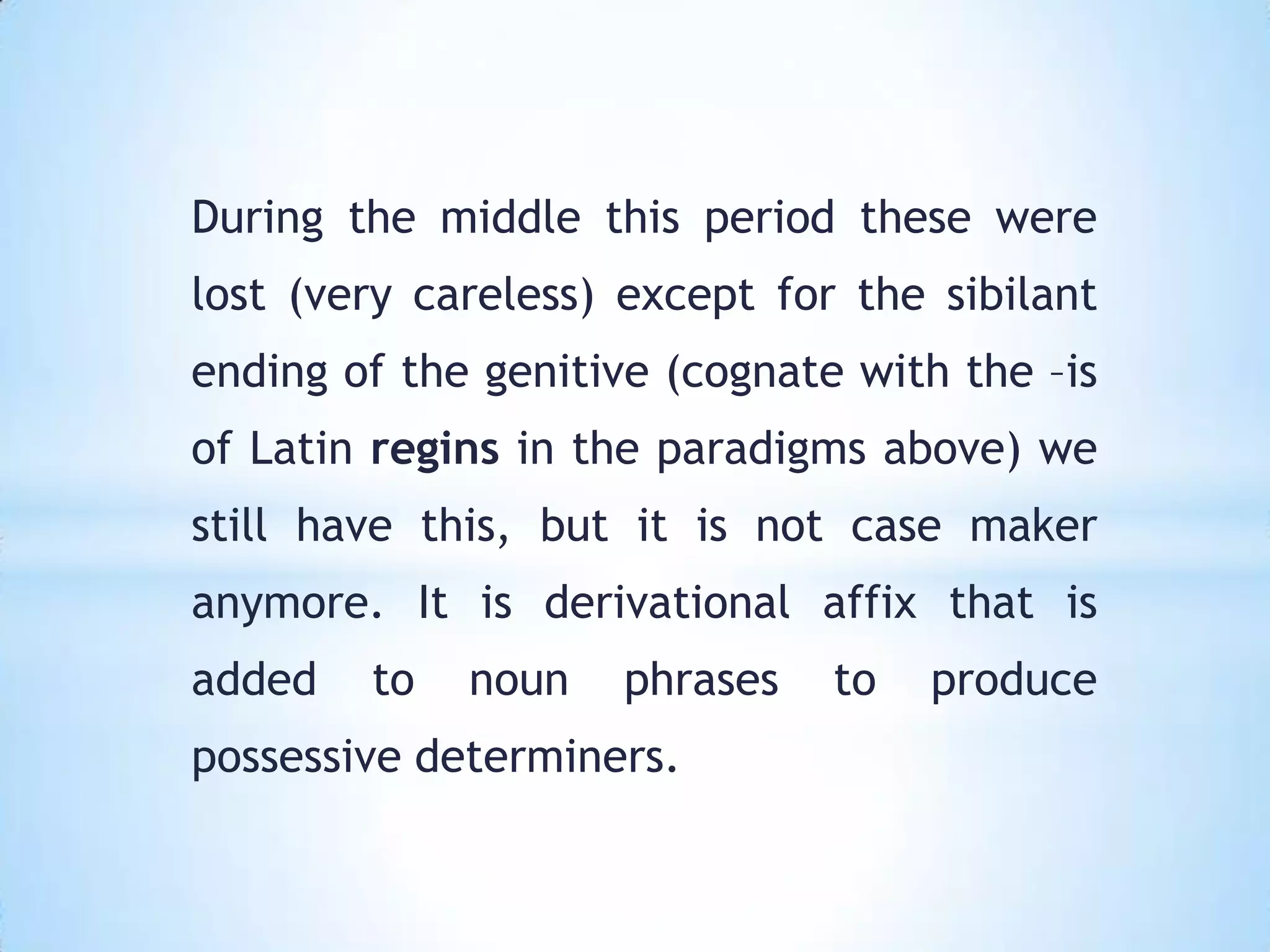 During the middle this period these were
lost (very careless) except for the sibilant
ending of the genitive (cognate with the –is
of Latin regins in the paradigms above) we
still have this, but it is not case maker
anymore. It is derivational affix that is
added   to   noun    phrases   to   produce
possessive determiners.
 