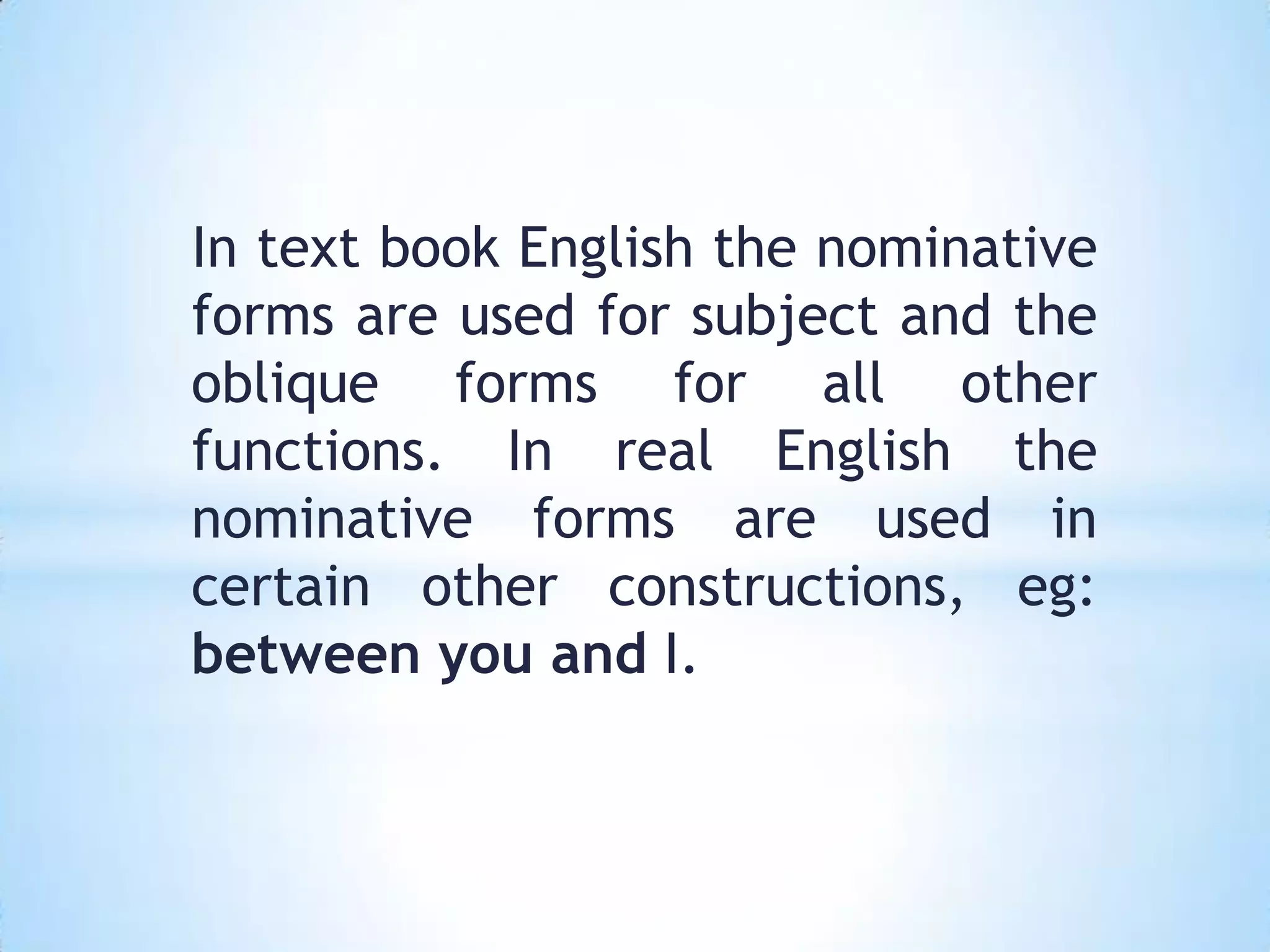 In text book English the nominative
forms are used for subject and the
oblique forms for all other
functions. In real English the
nominative forms are used in
certain other constructions, eg:
between you and I.
 