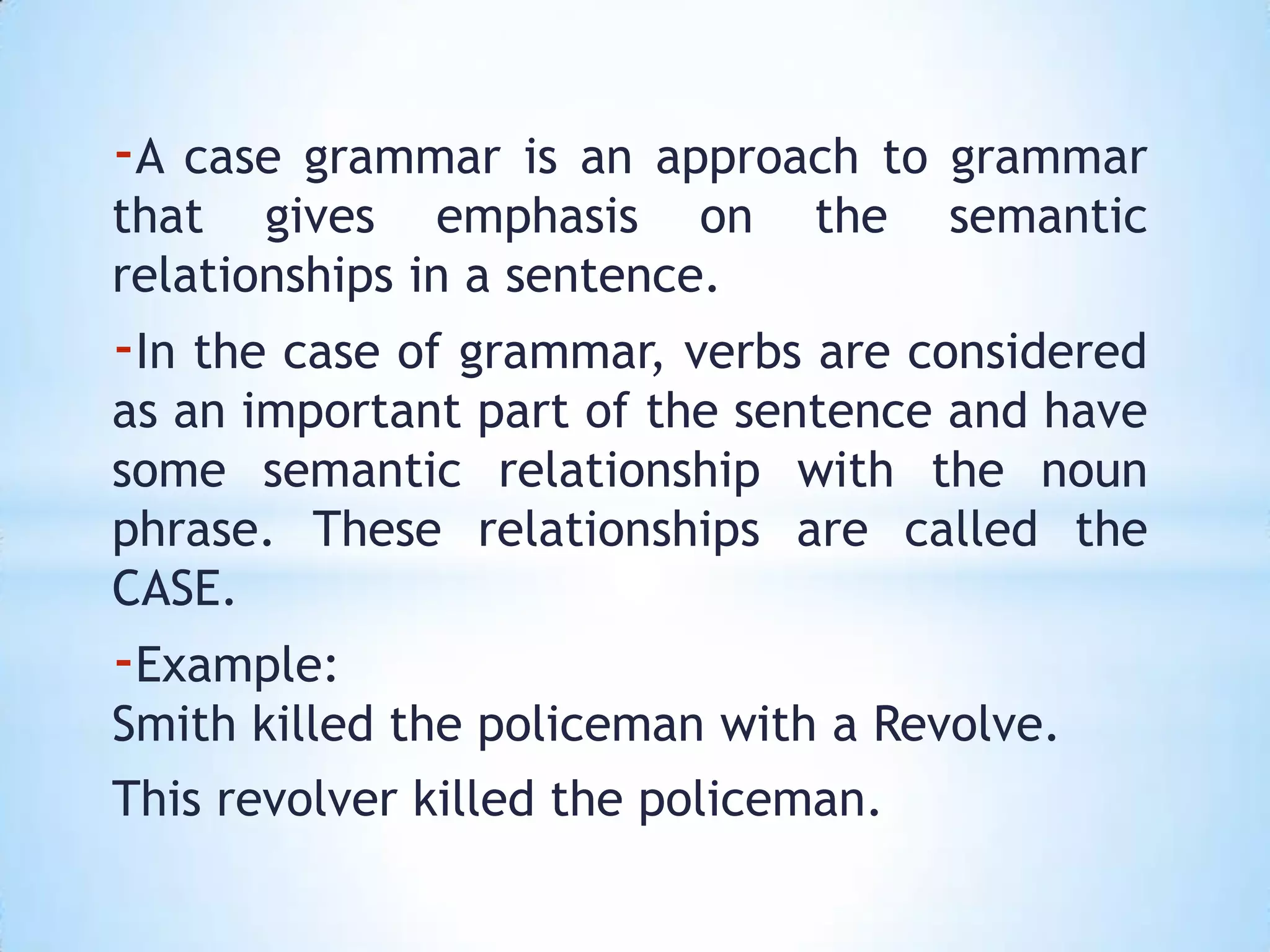 -A case grammar is an approach to grammar
that gives emphasis on the semantic
relationships in a sentence.
-In the case of grammar, verbs are considered
as an important part of the sentence and have
some semantic relationship with the noun
phrase. These relationships are called the
CASE.
-Example:
Smith killed the policeman with a Revolve.
This revolver killed the policeman.
 