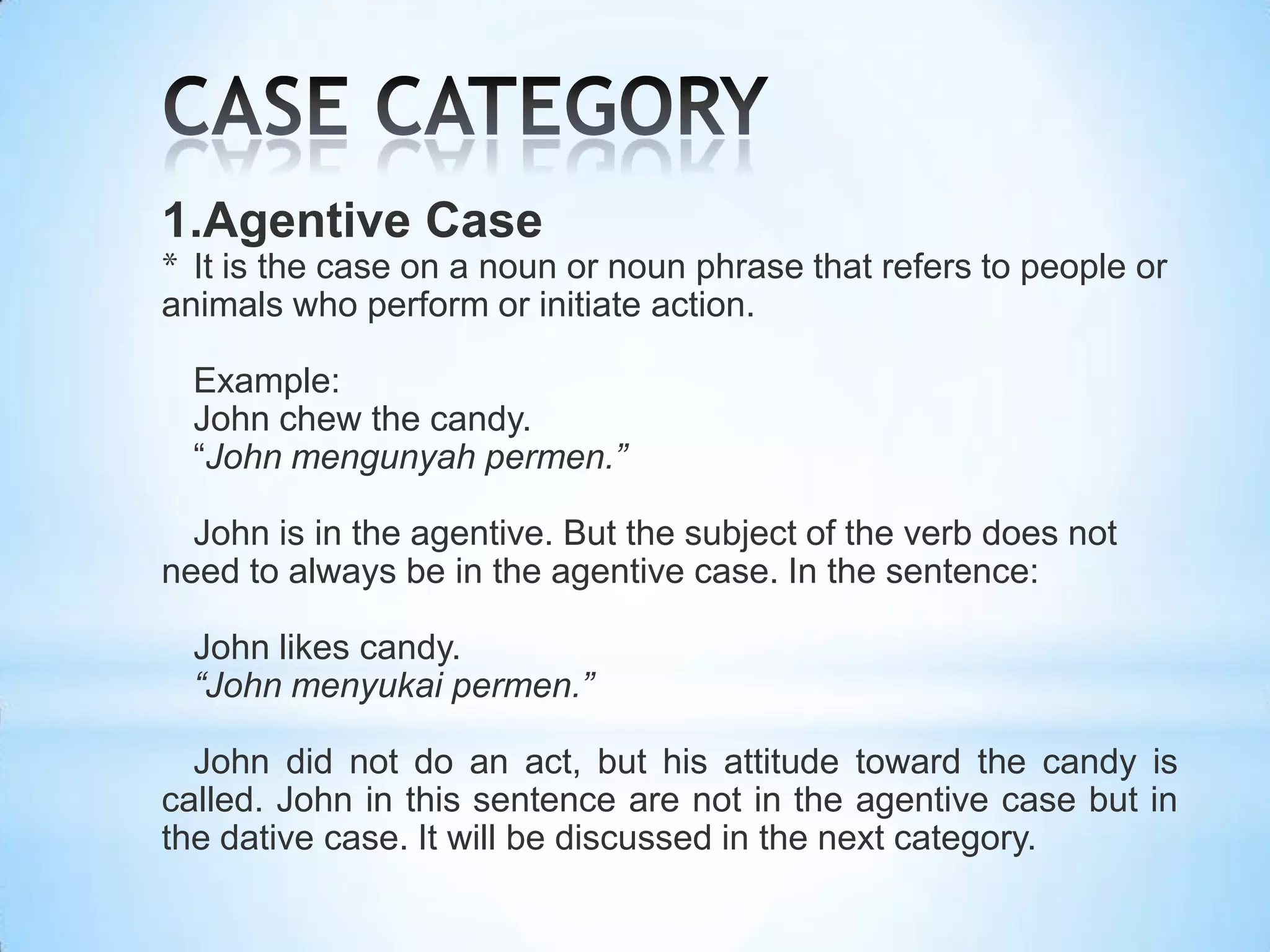 1.Agentive Case
* It is the case on a noun or noun phrase that refers to people or
animals who perform or initiate action.

  Example:
  John chew the candy.
  “John mengunyah permen.”

  John is in the agentive. But the subject of the verb does not
need to always be in the agentive case. In the sentence:

  John likes candy.
  “John menyukai permen.”

  John did not do an act, but his attitude toward the candy is
called. John in this sentence are not in the agentive case but in
the dative case. It will be discussed in the next category.
 