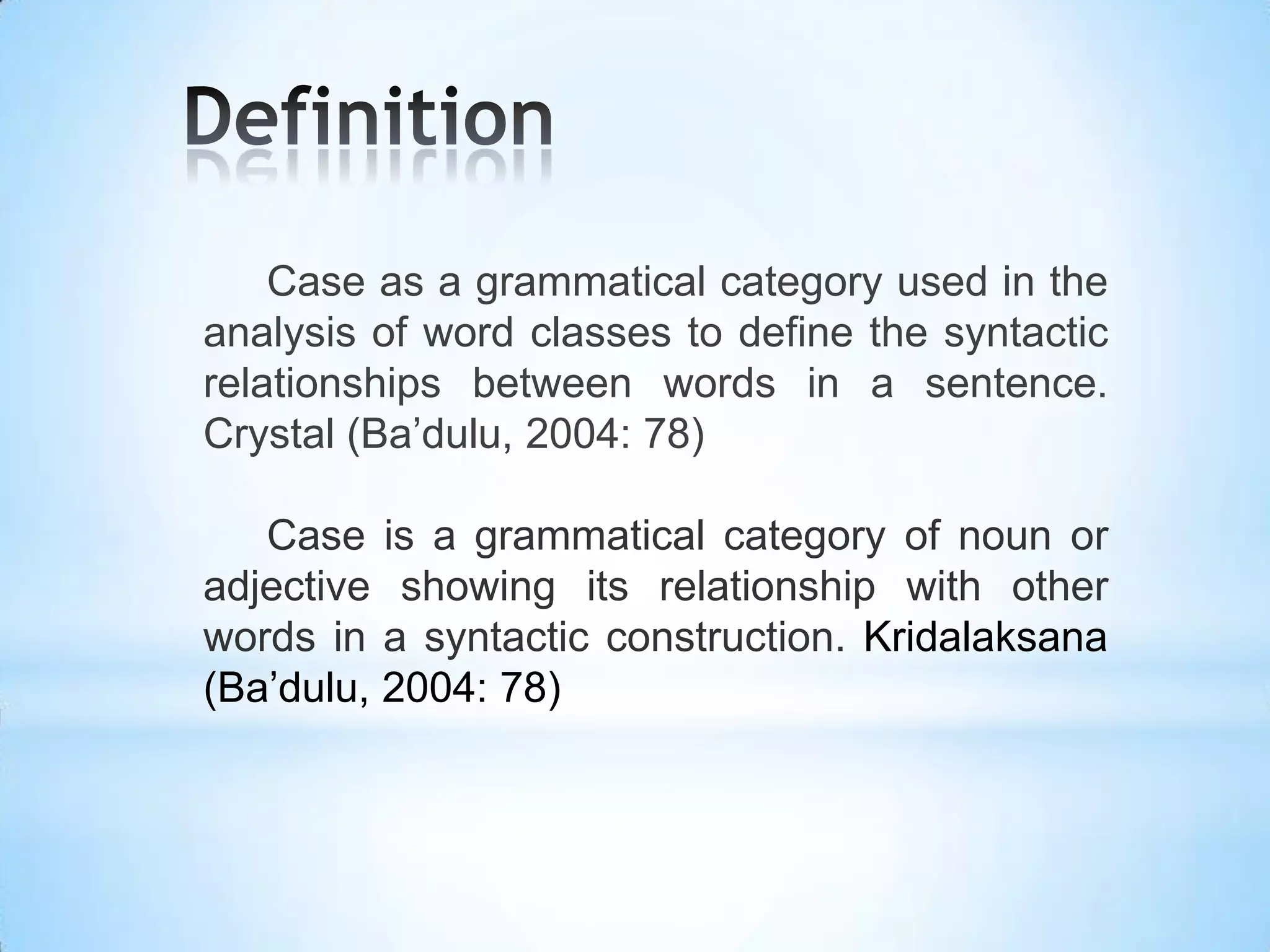 Case as a grammatical category used in the
analysis of word classes to define the syntactic
relationships between words in a sentence.
Crystal (Ba’dulu, 2004: 78)

   Case is a grammatical category of noun or
adjective showing its relationship with other
words in a syntactic construction. Kridalaksana
(Ba’dulu, 2004: 78)
 