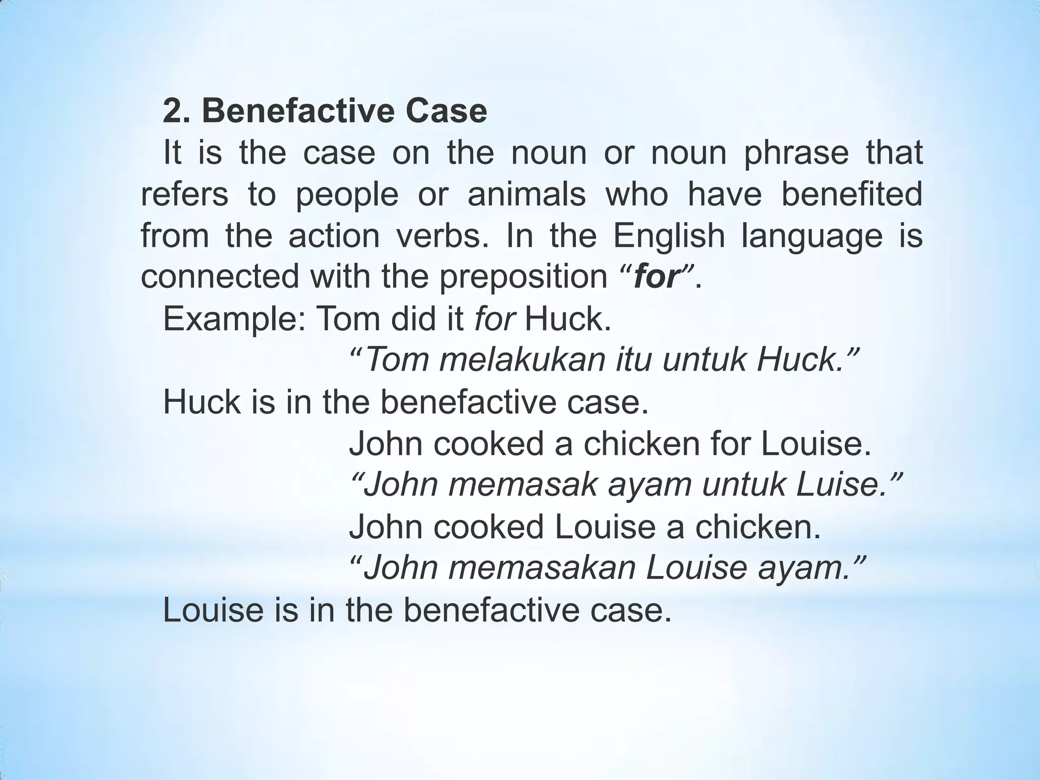 2. Benefactive Case
  It is the case on the noun or noun phrase that
refers to people or animals who have benefited
from the action verbs. In the English language is
connected with the preposition “for”.
  Example: Tom did it for Huck.
               “Tom melakukan itu untuk Huck.”
  Huck is in the benefactive case.
               John cooked a chicken for Louise.
               “John memasak ayam untuk Luise.”
               John cooked Louise a chicken.
               “John memasakan Louise ayam.”
  Louise is in the benefactive case.
 