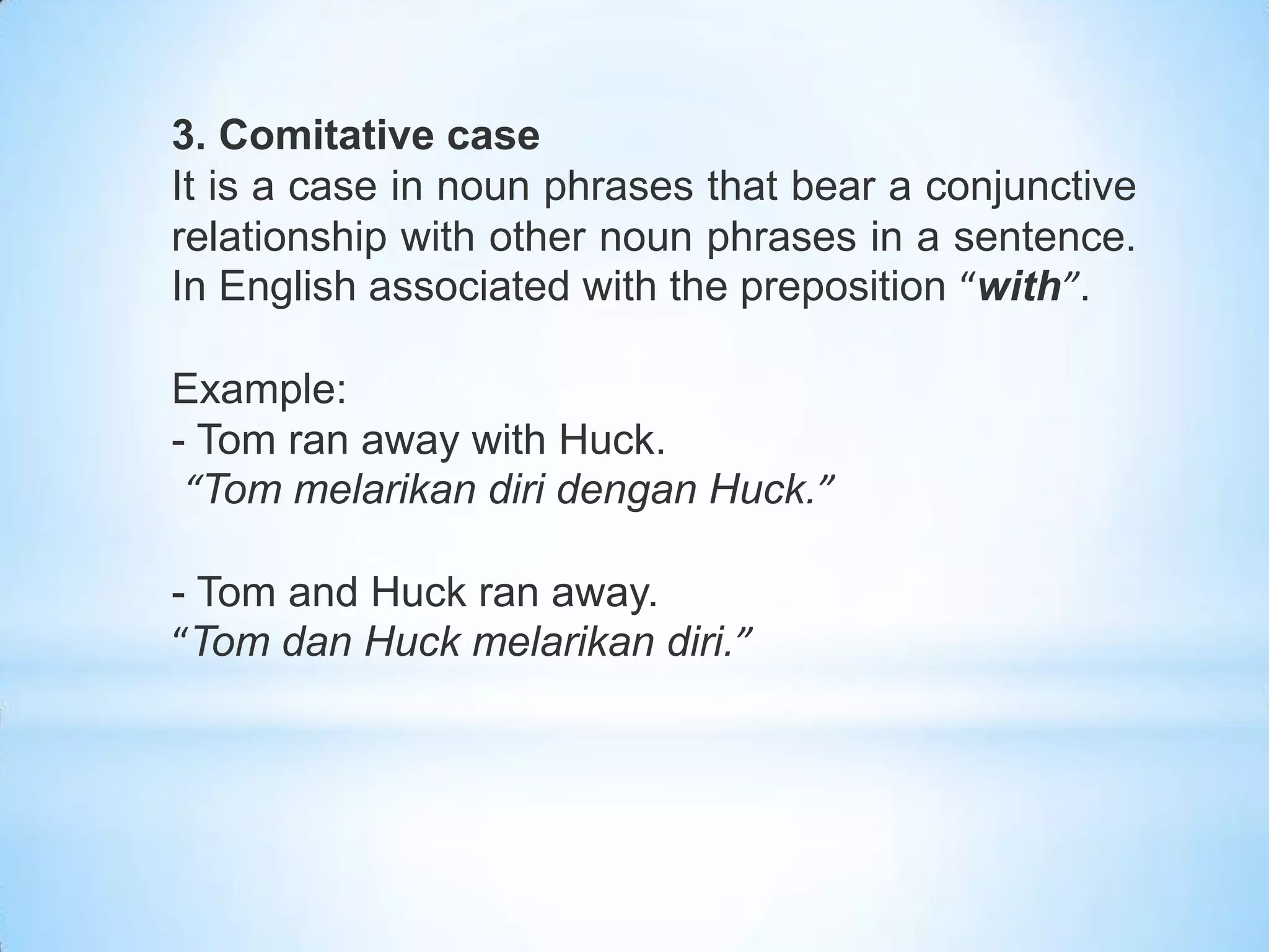 3. Comitative case
It is a case in noun phrases that bear a conjunctive
relationship with other noun phrases in a sentence.
In English associated with the preposition “with”.

Example:
- Tom ran away with Huck.
 “Tom melarikan diri dengan Huck.”

- Tom and Huck ran away.
“Tom dan Huck melarikan diri.”
 