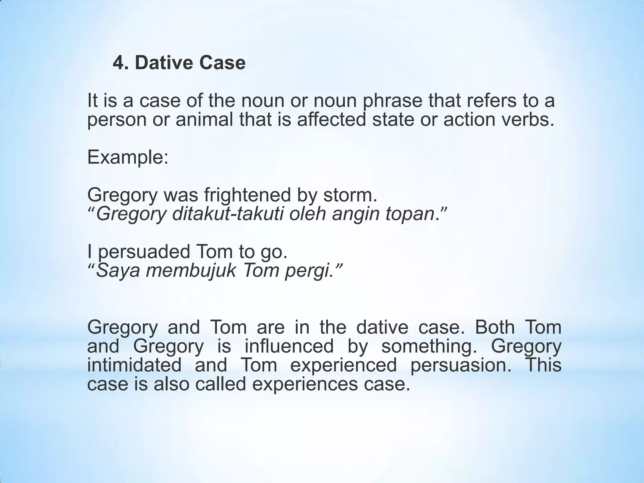 4. Dative Case
It is a case of the noun or noun phrase that refers to a
person or animal that is affected state or action verbs.
Example:
Gregory was frightened by storm.
“Gregory ditakut-takuti oleh angin topan.”
I persuaded Tom to go.
“Saya membujuk Tom pergi.”

Gregory and Tom are in the dative case. Both Tom
and Gregory is influenced by something. Gregory
intimidated and Tom experienced persuasion. This
case is also called experiences case.
 