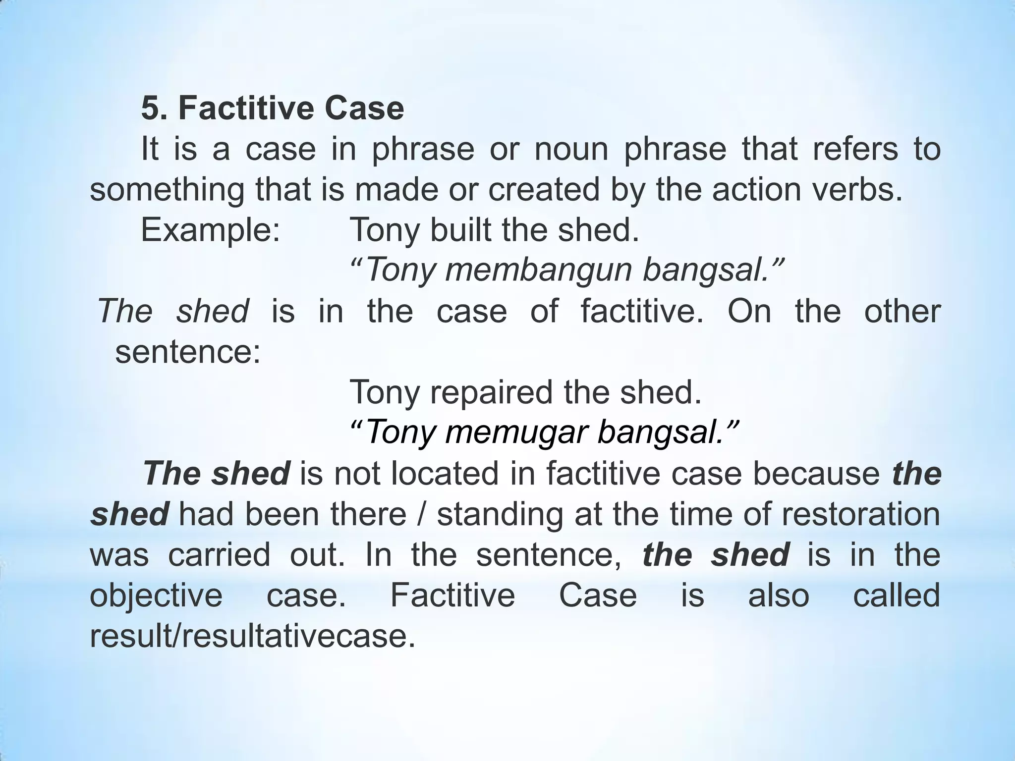 5. Factitive Case
   It is a case in phrase or noun phrase that refers to
something that is made or created by the action verbs.
   Example:        Tony built the shed.
                   “Tony membangun bangsal.”
The shed is in the case of factitive. On the other
  sentence:
                   Tony repaired the shed.
                   “Tony memugar bangsal.”
   The shed is not located in factitive case because the
shed had been there / standing at the time of restoration
was carried out. In the sentence, the shed is in the
objective case. Factitive Case is also called
result/resultativecase.
 