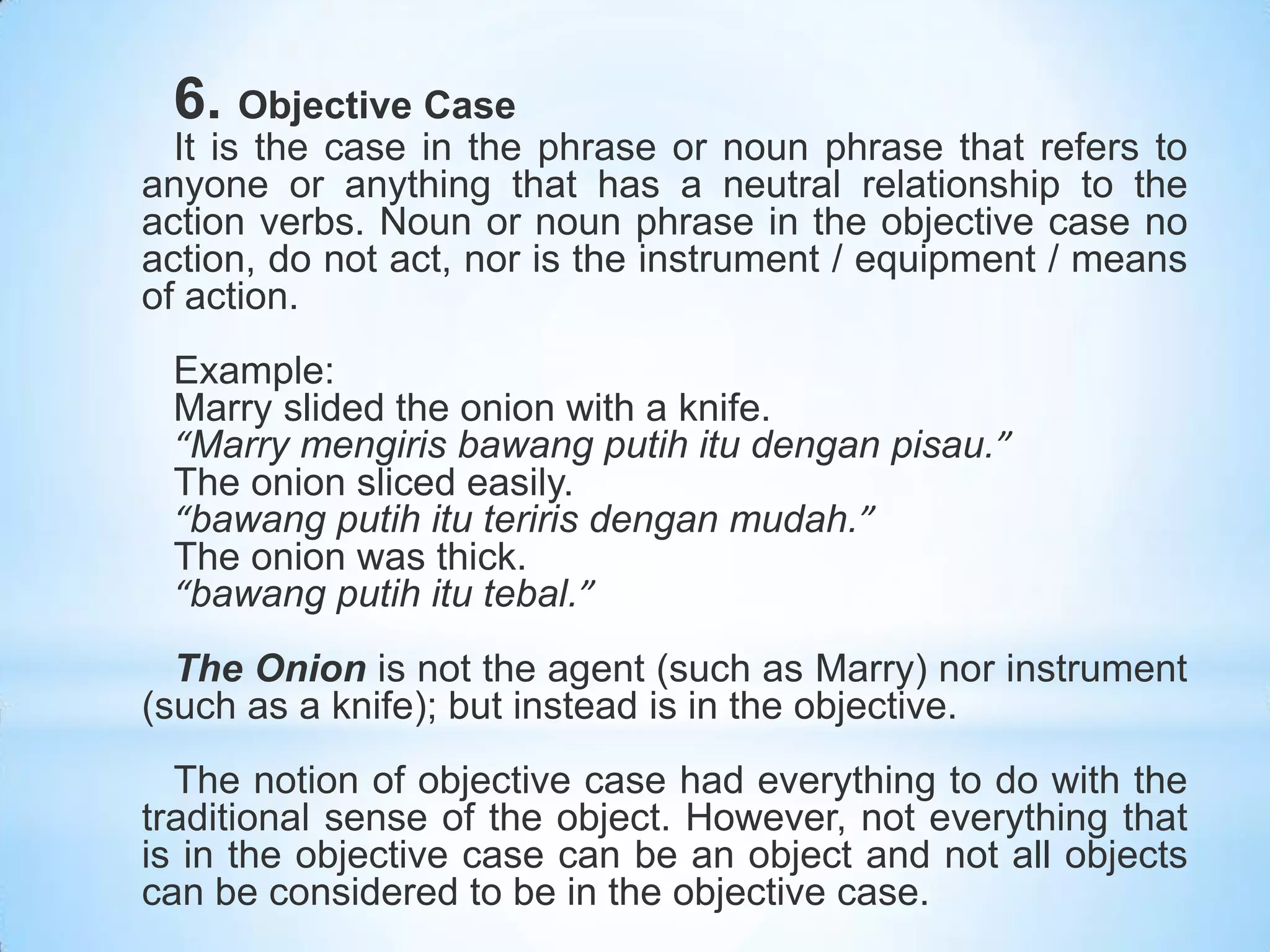 6. Objective Case
  It is the case in the phrase or noun phrase that refers to
anyone or anything that has a neutral relationship to the
action verbs. Noun or noun phrase in the objective case no
action, do not act, nor is the instrument / equipment / means
of action.
 Example:
 Marry slided the onion with a knife.
 “Marry mengiris bawang putih itu dengan pisau.”
 The onion sliced easily.
 “bawang putih itu teriris dengan mudah.”
 The onion was thick.
 “bawang putih itu tebal.”
  The Onion is not the agent (such as Marry) nor instrument
(such as a knife); but instead is in the objective.
  The notion of objective case had everything to do with the
traditional sense of the object. However, not everything that
is in the objective case can be an object and not all objects
can be considered to be in the objective case.
 