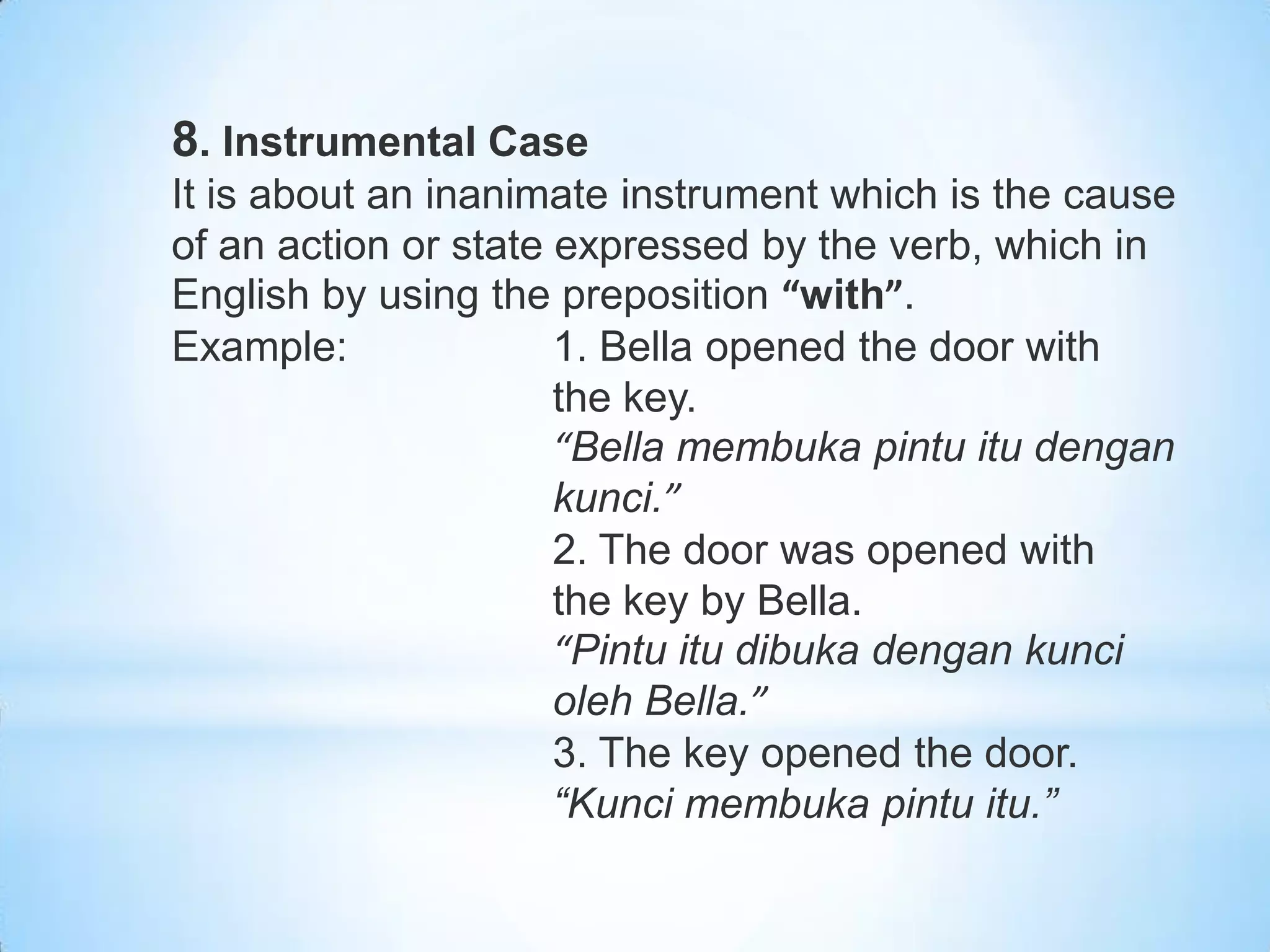 8. Instrumental Case
It is about an inanimate instrument which is the cause
of an action or state expressed by the verb, which in
English by using the preposition “with”.
Example:              1. Bella opened the door with
                      the key.
                      “Bella membuka pintu itu dengan
                      kunci.”
                      2. The door was opened with
                      the key by Bella.
                      “Pintu itu dibuka dengan kunci
                      oleh Bella.”
                      3. The key opened the door.
                      “Kunci membuka pintu itu.”
 