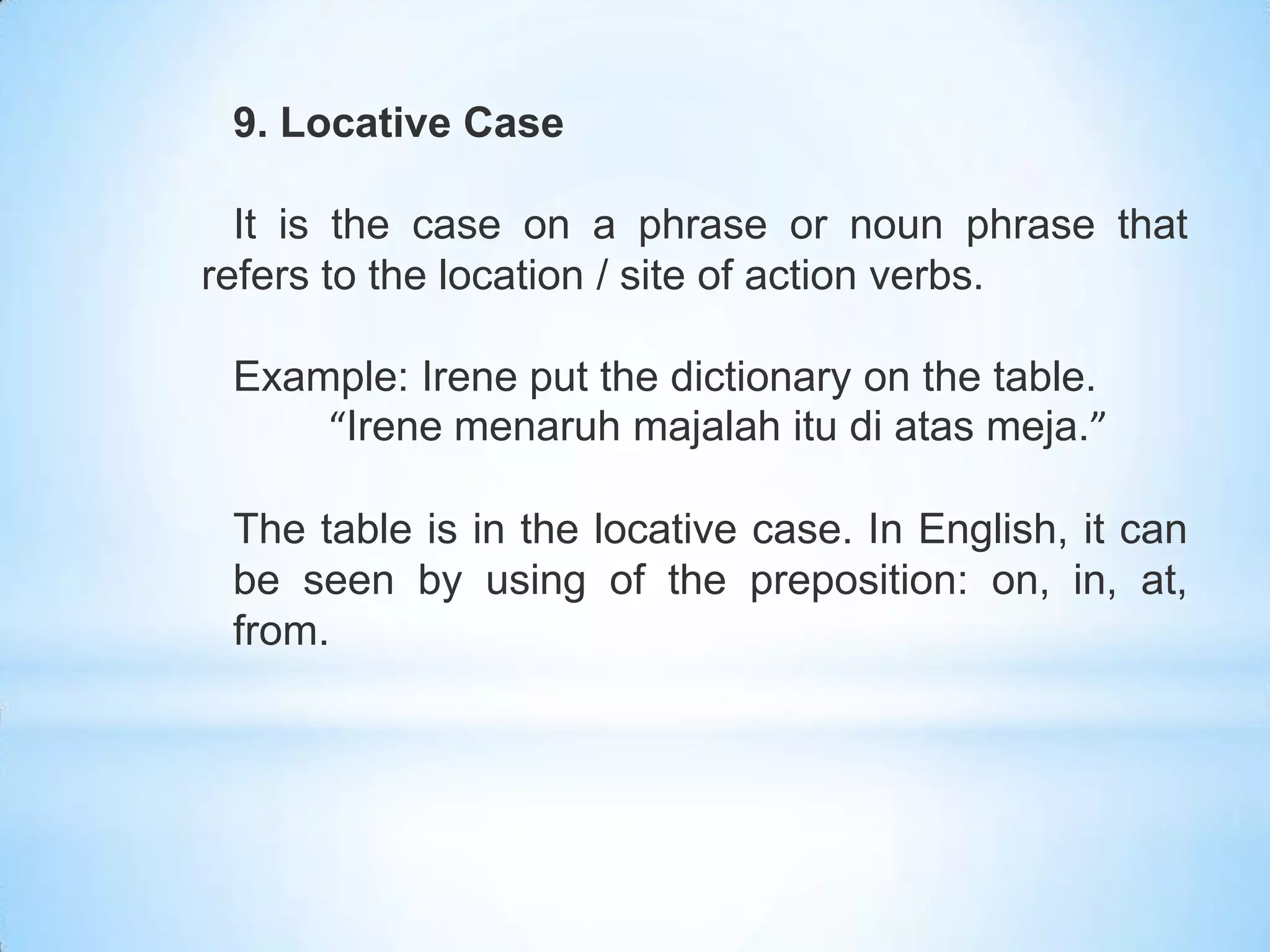 9. Locative Case

  It is the case on a phrase or noun phrase that
refers to the location / site of action verbs.

 Example: Irene put the dictionary on the table.
     “Irene menaruh majalah itu di atas meja.”

 The table is in the locative case. In English, it can
 be seen by using of the preposition: on, in, at,
 from.
 