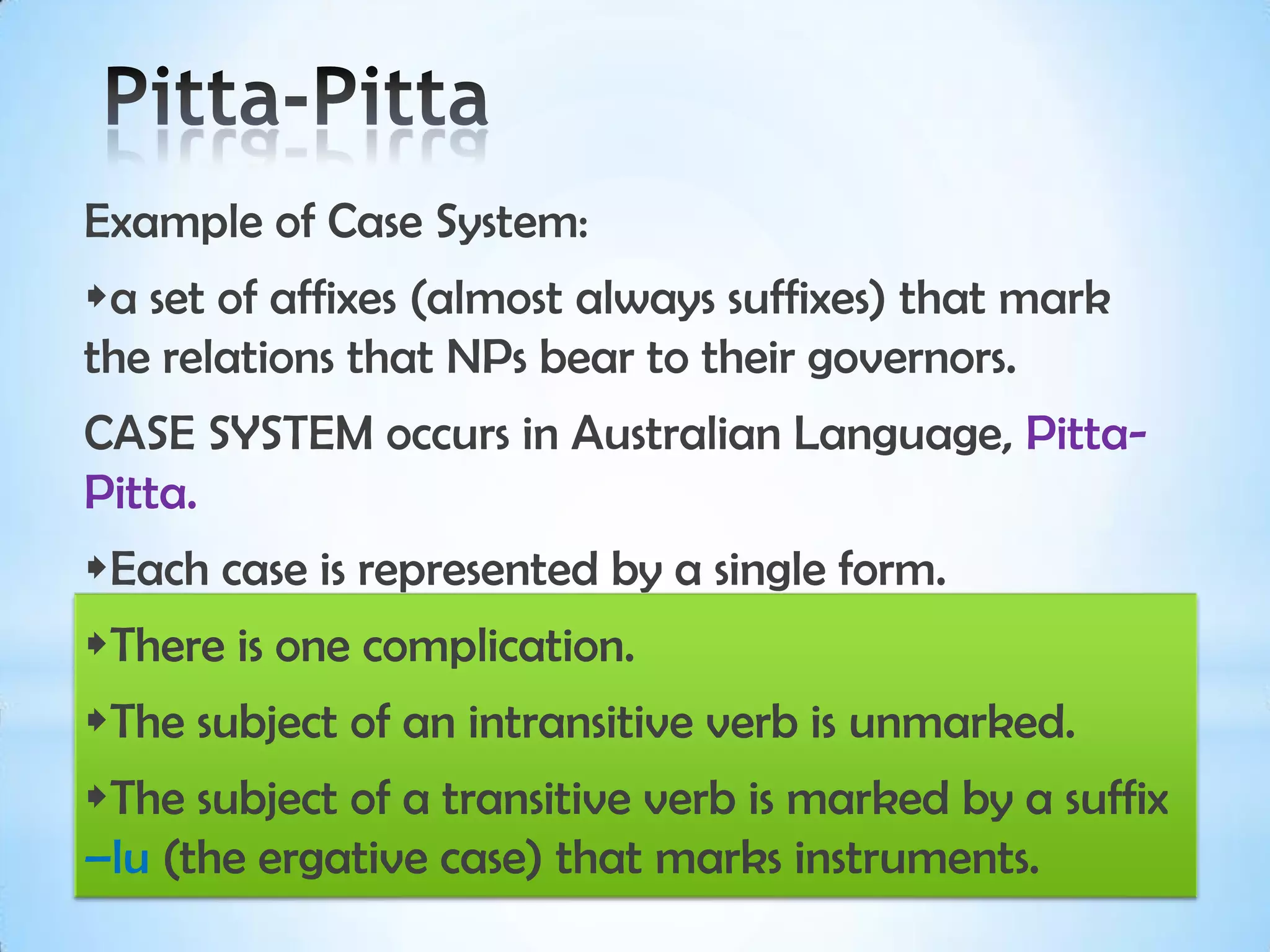 Example of Case System:
a set of affixes (almost always suffixes) that mark
the relations that NPs bear to their governors.
CASE SYSTEM occurs in Australian Language, Pitta-
Pitta.
Each case is represented by a single form.
There is one complication.
The subject of an intransitive verb is unmarked.
The subject of a transitive verb is marked by a suffix
–lu (the ergative case) that marks instruments.
 