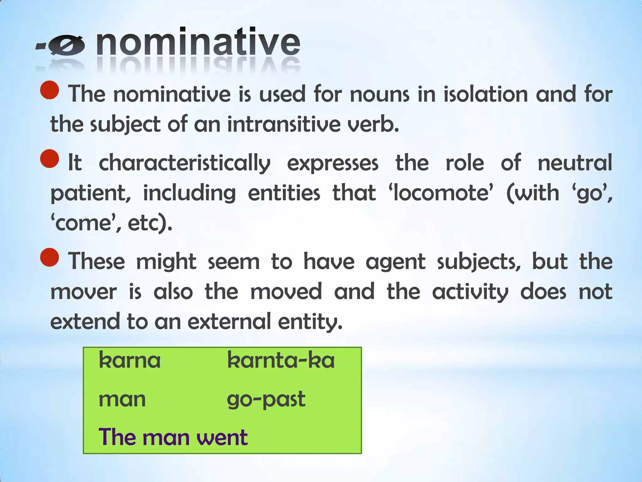 The nominative is used for nouns in isolation and for
 the subject of an intransitive verb.
 It  characteristically expresses the role of neutral
 patient, including entities that ‘locomote’ (with ‘go’,
 ‘come’, etc).
 These  might seem to have agent subjects, but the
 mover is also the moved and the activity does not
 extend to an external entity.
       karna       karnta-ka
       man         go-past
       The man went
 