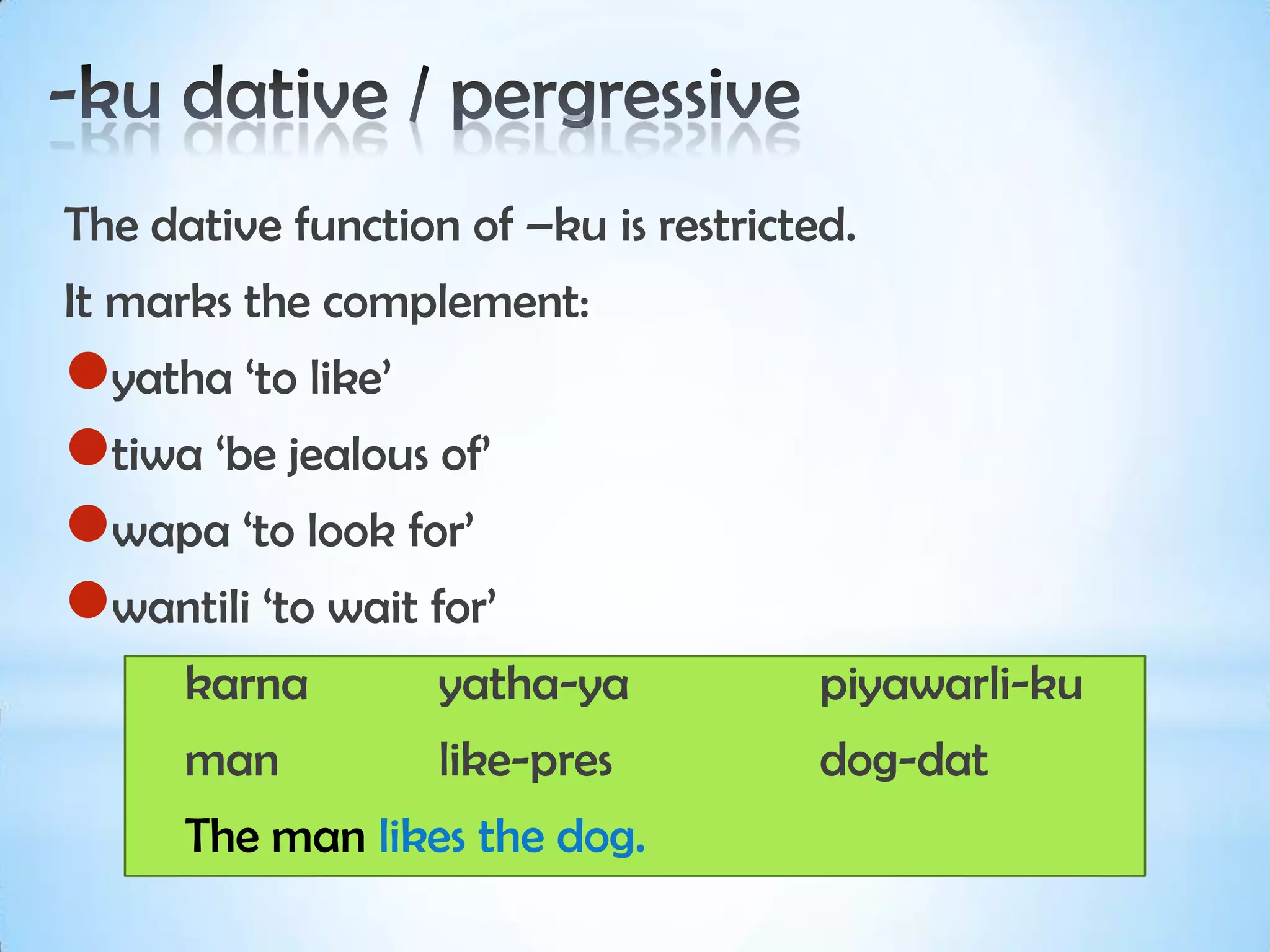 The dative function of –ku is restricted.
It marks the complement:
yatha ‘to like’
tiwa ‘be jealous of’
wapa ‘to look for’
wantili ‘to wait for’
      karna        yatha-ya            piyawarli-ku
      man          like-pres           dog-dat
      The man likes the dog.
 