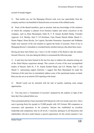 Governance Disaster At Satyam


account of margin triggers.


3)   That neither me, nor the Managing Director took even one rupee/dollar from the
company and have not benefited in financial terms on account of the inflated results.

4)   None of the Board members, past or present, had any knowledge of the situation
in which the company is placed. Even business leaders and senior executives in the
company, such as, Ram Mynampati, Subu D, T. R Anand, Keshab Panda, Virender
Agarwal, A.S, Murthy, Hari T, S.V.Krishnan, Vijay Prasad, Manish Mehta, Murali V.,
Sriram Papani, Kiran Kavale, Joe Lagioia, Ravindra Penumetsa, Jayaraman and Prabhakar
Gupta were unaware of the real situation as against the books of accounts. None of my or
Managing Director’s immediate or extended family members had any idea about these issues.

Having put these facts before you, I leave it to the wisdom of the Board to take the matters
forward. However, I am also taking the liberty to recommend the following steps:

1) A task force has been formed in the last few days to address the situation arising out
of the failed Maytas acquisition attempt. This consists of some of the most accomplished
leaders of Satyam: Subu D., T. R. Anand, Keshab Panda, and A.S. Murthy, Hari T. and
Murali V. representing support functions. I suggest that Ram Mynampati be made the
Chairman of this task force to immediately address some of the operational matters on hand.
Ram can also act as an interim CEO reporting to the board.


2)    Merrill Lynch can be entrusted with the task of quickly exploring some merger
opportunities.


3)   You may have a ―restatement of accounts‖ prepared by the auditors in light of the
facts that I have placed before you.

I have promoted and have been associated with Satyam for well over twenty years now. I have
seen it growing from few people to 53,000 people with 185 Fortune 500 companies as
customers and operations in 66 countries. Satyam has established an excellent
leadership and competency base at all levels. I sincerely apologize to all Satyamites and
stakeholders who have made Satyam a special organization, for the current situation. I am


Sunny Goyal
                                                                                        10
 