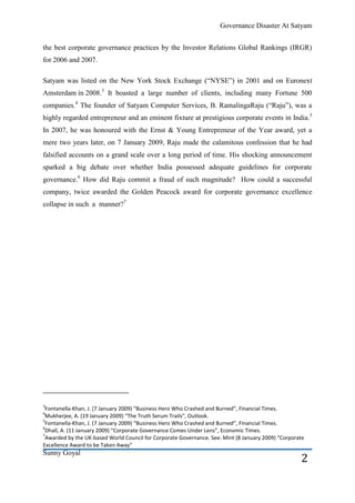 Governance Disaster At Satyam


the best corporate governance practices by the Investor Relations Global Rankings (IRGR)
for 2006 and 2007.

Satyam was listed on the New York Stock Exchange (―NYSE‖) in 2001 and on Euronext
Amsterdam in 2008.3 It boasted a large number of clients, including many Fortune 500
companies.4 The founder of Satyam Computer Services, B. RamalingaRaju (―Raju‖), was a
highly regarded entrepreneur and an eminent fixture at prestigious corporate events in India.5
In 2007, he was honoured with the Ernst & Young Entrepreneur of the Year award, yet a
mere two years later, on 7 January 2009, Raju made the calamitous confession that he had
falsified accounts on a grand scale over a long period of time. His shocking announcement
sparked a big debate over whether India possessed adequate guidelines for corporate
governance.6 How did Raju commit a fraud of such magnitude? How could a successful
company, twice awarded the Golden Peacock award for corporate governance excellence
collapse in such a manner?7




3
 Fontanella-Khan, J. (7 January 2009) “Business Hero Who Crashed and Burned”, Financial Times.
4
 Mukherjee, A. (19 January 2009) “The Truth Serum Trails”, Outlook.
5
 Fontanella-Khan, J. (7 January 2009) “Business Hero Who Crashed and Burned”, Financial Times.
6
 Dhall, A. (11 January 2009) “Corporate Governance Comes Under Lens”, Economic Times.
7
 Awarded by the UK-based World Council for Corporate Governance. See: Mint (8 January 2009) “Corporate
Excellence Award to be Taken Away”
Sunny Goyal
                                                                                                    2
 