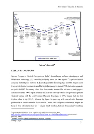 Governance Disaster At Satyam




                                       Satyam’s Downfall8

SATYAM BACKGROUND

Satyam Computers Limited (Satyam) was India’s fourth-largest software development and
information technology (IT) consulting company based on 2008 figures.9 A private limited
company started by two brothers- B. Rama Raju and B. RamalingaRaju- in 1987. Satyam went
from private limited company to a public limited company in August 1991, by issuing shares to
the public in 1992. The money raised from share market was used for software technology park
construction and a 100% export-oriented unit. Satyam come up with its first global assignment
via joint venture with the U.S Company Dun and Bradstreet. In 1996, Satyam built its first
foreign office in the U.S.A, followed by Japan. It comes up with several other business
partnerships in several countries like Australia, Canada, and European countries too. Satyam do
have its four subsidiaries they are – Satyam Spark Solution, Satyam Renaissance Consulting


8
 Figure adapted from Raza Khan, A. (8 January 2009) “Fall from Grace”, Mint,
                                                                                             th
http://epaper.livemint.com/ArticleImage.aspx?article=08_01_2009_024_003&kword=a (accessed 27
February, 2009)
9
 Prowess database, Centre for Monitoring of Indian Economy.
Sunny Goyal
                                                                                                  3
 