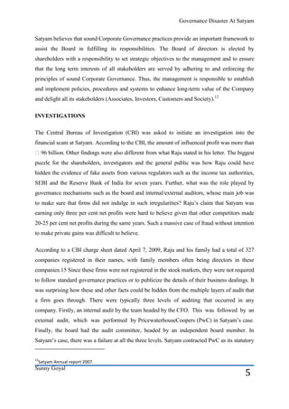 Governance Disaster At Satyam


Satyam believes that sound Corporate Governance practices provide an important framework to
assist the Board in fulfilling its responsibilities. The Board of directors is elected by
shareholders with a responsibility to set strategic objectives to the management and to ensure
that the long term interests of all stakeholders are served by adhering to and enforcing the
principles of sound Corporate Governance. Thus, the management is responsible to establish
and implement policies, procedures and systems to enhance long-term value of the Company
and delight all its stakeholders (Associates, Investors, Customers and Society).12

INVESTIGATIONS

The Central Bureau of Investigation (CBI) was asked to initiate an investigation into the
financial scam at Satyam. According to the CBI, the amount of influenced profit was more than
₹ 96 billion. Other findings were also different from what Raju stated in his letter. The biggest
puzzle for the shareholders, investigators and the general public was how Raju could have
hidden the evidence of fake assets from various regulators such as the income tax authorities,
SEBI and the Reserve Bank of India for seven years. Further, what was the role played by
governance mechanisms such as the board and internal/external auditors, whose main job was
to make sure that firms did not indulge in such irregularities? Raju’s claim that Satyam was
earning only three per cent net profits were hard to believe given that other competitors made
20-25 per cent net profits during the same years. Such a massive case of fraud without intention
to make private gains was difficult to believe.

According to a CBI charge sheet dated April 7, 2009, Raju and his family had a total of 327
companies registered in their names, with family members often being directors in these
companies.15 Since these firms were not registered in the stock markets, they were not required
to follow standard governance practices or to publicize the details of their business dealings. It
was surprising how these and other facts could be hidden from the multiple layers of audit that
a firm goes through. There were typically three levels of auditing that occurred in any
company. Firstly, an internal audit by the team headed by the CFO. This was followed by an
external audit, which was performed by PricewaterhouseCoopers (PwC) in Satyam’s case.
Finally, the board had the audit committee, headed by an independent board member. In
Satyam’s case, there was a failure at all the three levels. Satyam contracted PwC as its statutory


12
 Satyam Annual report 2007.
Sunny Goyal
                                                                                              5
 