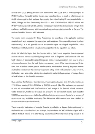 Governance Disaster At Satyam


auditor since 2000. During the five-year period from 2003-2008, PwC’s audit fee tripled to
INR430 million. The audit fee that Satyam paid was about twice as much as what its peers in
the IT industry paid to their auditors; for example, three other leading IT companies in India —
Wipro, Infosys and Tata Consultancy Services — paid INR280 million, INR153 million and
INR277 million, respectively.16 All these companies were listed in domestic and foreign stock
exchanges and had to comply with international accounting regulations similar to Satyam. The
auditors from PwC issued a brief statement:

The audits were conducted by Price Waterhouse in accordance with applicable auditing
standards and were supported by appropriate audit evidence. Given our obligations for client
confidentiality, it is not possible for us to comment upon the alleged irregularities. Price
Waterhouse will fully meet its obligations to cooperate with the regulators and others.

Given the relatively higher fees that Satyam paid to PwC, it was suspected that the external
auditors allowed various accounting irregularities such as improper verification of cash and
bank balances.18 Cash audit is one of the easiest forms of audit, as auditors only need to have a
written confirmation from the bank that so much money exists. If the bank does not verify the
cash, then an auditor cannot give an opinion of true and fair view. Initially, Satyam’s bankers
declined to comment on the company’s accounts, citing client confidentiality. Later, however,
the bankers were also pulled into the investigation to verify the huge amount of money shown
as bank balance in the financial statements.

Raju admitted that Satyam’s fixed deposits, which supposedly grew from INR, 33.2 million in
1998/99 to a massive INR33.20 billion in 2007/08, were all fake. The auditors were supposed
to have an independent bank confirmation of such things in the form of a bank statement.
Under Indian law, banks had to deduct tax at source for any interest income that exceeded
US$200 per year: this money had to be paid directly to the government. Such a large amount of
money could only be hidden by creating fake documents, which should have been checked by
relevant authorities at different levels.

There were other indications of potential financial irregularities at Satyam that were ignored by
the internal and external auditors; for example, Satyam closed the 2007/08 financial year with a
debt of INR2.36 billion, even after having an enormous INR44.62 billion lying unused in its


Sunny Goyal
                                                                                             6
 