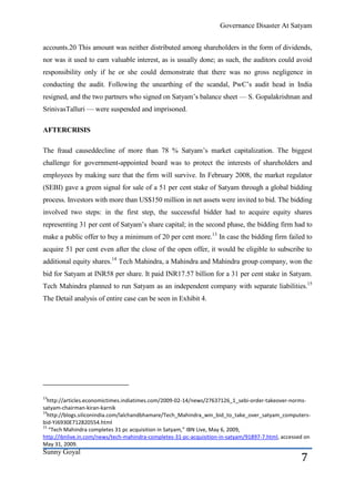 Governance Disaster At Satyam


accounts.20 This amount was neither distributed among shareholders in the form of dividends,
nor was it used to earn valuable interest, as is usually done; as such, the auditors could avoid
responsibility only if he or she could demonstrate that there was no gross negligence in
conducting the audit. Following the unearthing of the scandal, PwC’s audit head in India
resigned, and the two partners who signed on Satyam’s balance sheet — S. Gopalakrishnan and
SrinivasTalluri — were suspended and imprisoned.

AFTERCRISIS

The fraud causeddecline of more than 78 % Satyam’s market capitalization. The biggest
challenge for government-appointed board was to protect the interests of shareholders and
employees by making sure that the firm will survive. In February 2008, the market regulator
(SEBI) gave a green signal for sale of a 51 per cent stake of Satyam through a global bidding
process. Investors with more than US$150 million in net assets were invited to bid. The bidding
involved two steps: in the first step, the successful bidder had to acquire equity shares
representing 31 per cent of Satyam’s share capital; in the second phase, the bidding firm had to
make a public offer to buy a minimum of 20 per cent more.13 In case the bidding firm failed to
acquire 51 per cent even after the close of the open offer, it would be eligible to subscribe to
additional equity shares.14 Tech Mahindra, a Mahindra and Mahindra group company, won the
bid for Satyam at INR58 per share. It paid INR17.57 billion for a 31 per cent stake in Satyam.
Tech Mahindra planned to run Satyam as an independent company with separate liabilities.15
The Detail analysis of entire case can be seen in Exhibit 4.




13
  http://articles.economictimes.indiatimes.com/2009-02-14/news/27637126_1_sebi-order-takeover-norms-
satyam-chairman-kiran-karnik
14
  http://blogs.siliconindia.com/lalchandbhamare/Tech_Mahindra_win_bid_to_take_over_satyam_computers-
bid-YJ6930E712820554.html
15
   “Tech Mahindra completes 31 pc acquisition in Satyam,” IBN Live, May 6, 2009,
http://ibnlive.in.com/news/tech-mahindra-completes-31-pc-acquisition-in-satyam/91897-7.html, accessed on
May 31, 2009.
Sunny Goyal
                                                                                                    7
 